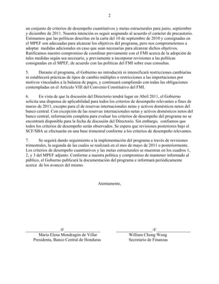 2


un conjunto de criterios de desempeño cuantitativos y metas estructurales para junio, septiembre
y diciembre de 2011. Nuestra intención es seguir asignando al acuerdo el carácter de precautorio.
Estimamos que las políticas descritas en la carta del 10 de septiembre de 2010 y consignadas en
el MPEF son adecuadas para alcanzar los objetivos del programa, pero nos comprometemos a
adoptar medidas adicionales en caso que sean necesarias para alcanzar dichos objetivos.
Ratificamos nuestro compromiso de coordinar previamente con el FMI acerca de la adopción de
tales medidas según sea necesario, y previamente a incorporar revisiones a las políticas
consignadas en el MPEF, de acuerdo con las políticas del FMI sobre esas consultas.

5.      Durante el programa, el Gobierno no introducirá ni intensificará restricciones cambiarias
ni establecerá prácticas de tipos de cambio múltiples o restricciones a las importaciones por
motivos vinculados a la balanza de pagos, y continuará cumpliendo con todas las obligaciones
contempladas en el Artículo VIII del Convenio Constitutivo del FMI.

6.      En vista de que la discusión del Directorio tendrá lugar en Abril 2011, el Gobierno
solicita una dispensa de aplicabilidad para todos los criterios de desempeño relevantes a fines de
marzo de 2011, excepto para el de reservas internacionales netas y activos domésticos netos del
banco central. Con excepción de las reservas internacionales netas y activos domésticos netos del
banco central, información completa para evaluar los criterios de desempeño del programa no se
encontrará disponible para la fecha de discusión del Directorio. Sin embargo, confiamos que
todos los criterios de desempeño serán observados. Se espera que revisiones posteriores bajo el
SCF/SBA se efectuarán en una base trimestral conforme a los criterios de desempeño relevantes.

7.      Se seguirá dando seguimiento a la implementación del programa a través de revisiones
trimestrales, la segunda de las cuales se realizará en el mes de mayo de 2011 o posteriormente.
Los criterios de desempeño cuantitativos y las metas estructurales se muestran en los cuadros 1,
2, y 3 del MPEF adjunto. Conforme a nuestra política y compromiso de mantener informado al
público, el Gobierno publicará la documentación del programa e informará periódicamente
acerca de los avances del mismo.



                                          Atentamente,




________________/f/_________________                _________________/f/________________
      María Elena Mondragón de Villar                     William Chong Wong
   Presidenta, Banco Central de Honduras                  Secretario de Finanzas
 