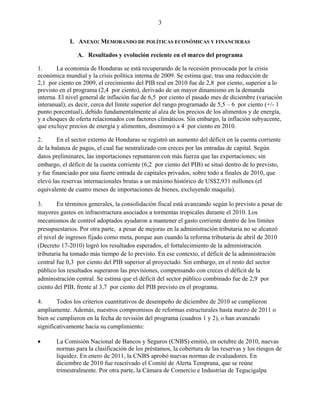 3


             I. ANEXO: MEMORANDO DE POLÍTICAS ECONÓMICAS Y FINANCIERAS

                A. Resultados y evolución reciente en el marco del programa

1.      La economía de Honduras se está recuperando de la recesión provocada por la crisis
económica mundial y la crisis política interna de 2009. Se estima que, tras una reducción de
2,1 por ciento en 2009, el crecimiento del PIB real en 2010 fue de 2,8 por ciento, superior a lo
previsto en el programa (2,4 por ciento), derivado de un mayor dinamismo en la demanda
interna. El nivel general de inflación fue de 6,5 por ciento el pasado mes de diciembre (variación
interanual); es decir, cerca del límite superior del rango programado de 5,5 – 6 por ciento (+/- 1
punto porcentual), debido fundamentalmente al alza de los precios de los alimentos y de energía,
y a choques de oferta relacionados con factores climáticos. Sin embargo, la inflación subyacente,
que excluye precios de energía y alimentos, disminuyó a 4 por ciento en 2010.

2.      En el sector externo de Honduras se registró un aumento del déficit en la cuenta corriente
de la balanza de pagos, el cual fue neutralizado con creces por las entradas de capital. Según
datos preliminares, las importaciones repuntaron con más fuerza que las exportaciones; sin
embargo, el déficit de la cuenta corriente (6,2 por ciento del PIB) se situó dentro de lo previsto,
y fue financiado por una fuerte entrada de capitales privados, sobre todo a finales de 2010, que
elevó las reservas internacionales brutas a un máximo histórico de US$2,931 millones (el
equivalente de cuatro meses de importaciones de bienes, excluyendo maquila).

3.      En términos generales, la consolidación fiscal está avanzando según lo previsto a pesar de
mayores gastos en infraestructura asociados a tormentas tropicales durante el 2010. Los
mecanismos de control adoptados ayudaron a mantener el gasto corriente dentro de los límites
presupuestarios. Por otra parte, a pesar de mejoras en la administración tributaria no se alcanzó
el nivel de ingresos fijado como meta, porque aun cuando la reforma tributaria de abril de 2010
(Decreto 17-2010) logró los resultados esperados, el fortalecimiento de la administración
tributaria ha tomado más tiempo de lo previsto. En ese contexto, el déficit de la administración
central fue 0,3 por ciento del PIB superior al proyectado. Sin embargo, en el resto del sector
público los resultados superaron las previsiones, compensando con creces el déficit de la
administración central. Se estima que el déficit del sector público combinado fue de 2,9 por
ciento del PIB, frente al 3,7 por ciento del PIB previsto en el programa.

4.      Todos los criterios cuantitativos de desempeño de diciembre de 2010 se cumplieron
ampliamente. Además, nuestros compromisos de reformas estructurales hasta marzo de 2011 o
bien se cumplieron en la fecha de revisión del programa (cuadros 1 y 2), o han avanzado
significativamente hacia su cumplimiento:

      La Comisión Nacional de Bancos y Seguros (CNBS) emitió, en octubre de 2010, nuevas
       normas para la clasificación de los préstamos, la cobertura de las reservas y los riesgos de
       liquidez. En enero de 2011, la CNBS aprobó nuevas normas de evaluadores. En
       diciembre de 2010 fue reactivado el Comité de Alerta Temprana, que se reúne
       trimestralmente. Por otra parte, la Cámara de Comercio e Industrias de Tegucigalpa
 