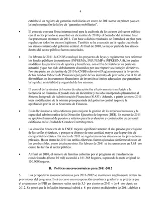 4


       estableció un registro de garantías mobiliarias en enero de 2011como un primer paso en
       la implementación de la ley de “garantías mobiliarias”.

      El contrato con una firma internacional para la auditoría de los atrasos del sector público
       con el sector privado se suscribió en diciembre de 2010 y el borrador del informe final
       fue presentado en marzo de 2011. Con base a dichos resultados se formulará un plan para
       regularizar todos los atrasos legítimos. También se ha avanzado en la regularización de
       los atrasos internos del gobierno central. Al final de 2010, la mayor parte de los atrasos
       dentro del sector público fueron cancelados.

      En febrero de 2011, la CNBS concluyó los proyectos de leyes y reglamento para reformar
       los fondos públicos de pensiones (INPREMA, INJUPEMP e INPREUNAH), los cuales
       modifican los parámetros de aportes y beneficios, con el fin de fortalecer su posición
       actuarial y que han sido debidamente discutidos por sus respectivos consejos directivos.
       Por otra parte, en diciembre de 2010 la CNBS reformó el Reglamento para la Inversión
       de los Fondos Públicos de Pensiones por parte de los institutos de previsión, con el fin de
       diversificar los instrumentos financieros de inversión a límites adecuados que garanticen
       la liquidez, rentabilidad y seguridad de los mismos.

      El control de la nómina del sector de educación fue efectivamente transferido a la
       Secretaría de Finanzas el pasado mes de diciembre y ha sido incorporada plenamente al
       Sistema Integrado de Administración Financiera (SIAFI). Además, a partir de enero 2011
       toda modificación de la nómina presupuestada del gobierno central requiere la
       aprobación previa de la Secretaría de Finanzas.

      Están llevándose a cabo esfuerzos para mejorar la gestión de los recursos humanos y la
       capacidad administrativa de la Dirección Ejecutiva de Ingresos (DEI). En marzo de 2011
       se aprobó el manual de puestos y salarios para la evaluación y contratación de personal
       calificado en la Unidad de Grandes Contribuyentes.

      La situación financiera de la ENEE mejoró significativamente el año pasado, por el ajuste
       de las tarifas eléctricas, y porque se dispuso de una cantidad mayor que la prevista de
       energía hidroeléctrica. En marzo de 2011 se regularizaron los atrasos con los proveedores
       privados. Hasta enero de 2011 las tarifas eléctricas fueron ajustadas conforme al costo de
       los combustibles, como estaba previsto. En febrero de 2011 se incrementaron en 3.63 por
       ciento las tarifas al sector público.

      Al final de 2010, el número de familias cubiertas por el programa de transferencias
       condicionadas (Bono 10 mil) ascendió a 161.368 hogares, superando la meta original de
       150.000 hogares.

                       B. Políticas macroeconómicas para 2011-2012

5.      Las perspectivas macroeconómicas para 2011-2012 se mantienen ampliamente dentro las
previsiones del programa. Está en curso una recuperación económica gradual y se proyecta que
el crecimiento del PIB en términos reales será de 3,5 por ciento en 2011 y de 4 por ciento en
2012. Se prevé que la inflación interanual subirá a 8 por ciento en diciembre de 2011, debido a
 