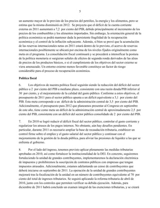 5


un aumento mayor de lo previsto de los precios del petróleo, la energía y los alimentos, pero se
estima que la misma disminuirá en 2012. Se proyecta que el déficit de la cuenta corriente
externa en 2011 aumentará a 7,2 por ciento del PIB, debido principalmente al incremento de los
precios de los combustibles y los alimentos importados. Sin embargo, la orientación general de la
política económica se podrá mantener dada la persistente fragilidad de la recuperación
económica y el control de la inflación subyacente. Además, si bien se prevé que la acumulación
de las reservas internacionales netas en 2011 estará dentro de lo previsto, el acervo de reservas
internacionales posiblemente se ubicará por encima de los niveles fijados originalmente como
meta en el programa. La consolidación fiscal continuará y se procederá a intensificar la postura
de la política monetaria si surgieran señales de efectos de segunda ronda derivados de las alzas
de precios de los productos básicos, o si el cumplimiento de los objetivos del sector externo se
viera amenazado. Un entorno externo menos favorable constituye un factor de riesgo
considerable para el proceso de recuperación económica.

Política fiscal

6.      Los objetivos de nuestra política fiscal seguirán siendo la reducción del déficit del sector
público a 2 por ciento del PIB a mediano plazo, consistente con una razón deuda/PIB inferior al
30 por ciento, y el mejoramiento de la calidad del gasto público. Conforme a estos objetivos, el
presupuesto de 2011 para el sector público apunta a un déficit equivalente a 3,1 por ciento del
PIB. Esta meta corresponde a un déficit de la administración central de 3,5 por ciento del PIB.
Adicionalmente, el presupuesto para 2012 que planeamos presentar al Congreso en septiembre
de este año, tiene como meta un déficit de la administración central de aproximadamente 2,5 por
ciento del PIB, consistente con un déficit del sector público consolidado de 2 por ciento del PIB.

7.      En 2010 se logró reducir el déficit fiscal del sector público, controlar el gasto corriente y
regularizar los atrasos de los pagos internos. No obstante, aún hay desafíos pendientes. En
particular, durante 2011 es necesario ampliar la base de recaudación tributaria, establecer un
control firme sobre el empleo y el gasto salarial del sector público y continuar con el
mejoramiento de la gestión de la deuda pública, para aliviar las presiones de liquidez a las que se
enfrenta el gobierno.

8.      Por el lado del ingreso, tenemos previsto aplicar plenamente las medidas tributarias
aprobadas en 2010, así como fortalecer la institucionalidad de la DEI. En concreto, seguiremos
fortaleciendo la unidad de grandes contribuyentes, implementaremos la declaración electrónica
de impuestos y prohibiremos la suscripción de contratos públicos con empresas que tengan
impuestos atrasados. Adicionalmente, estamos adelantando un censo de contribuyentes que
deberá iniciarse en septiembre de 2011. La operación de la unidad de grandes contribuyentes
mejorará tras la focalización de la unidad en un número de contribuyentes equivalente al 70 por
ciento del total de ingresos tributarios. Se seguirá aplicando la reforma tributaria de abril de
2010, junto con los controles que permiten verificar su debida ejecución. Además, para
diciembre de 2011 habrá concluido un examen integral de las exenciones tributarias, y se creará
 