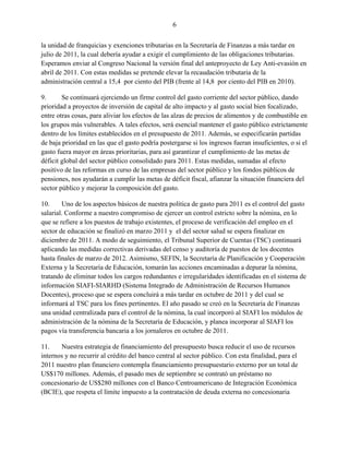 6


la unidad de franquicias y exenciones tributarias en la Secretaría de Finanzas a más tardar en
julio de 2011, la cual debería ayudar a exigir el cumplimiento de las obligaciones tributarias.
Esperamos enviar al Congreso Nacional la versión final del anteproyecto de Ley Anti-evasión en
abril de 2011. Con estas medidas se pretende elevar la recaudación tributaria de la
administración central a 15,4 por ciento del PIB (frente al 14,8 por ciento del PIB en 2010).

9.      Se continuará ejerciendo un firme control del gasto corriente del sector público, dando
prioridad a proyectos de inversión de capital de alto impacto y al gasto social bien focalizado,
entre otras cosas, para aliviar los efectos de las alzas de precios de alimentos y de combustible en
los grupos más vulnerables. A tales efectos, será esencial mantener el gasto público estrictamente
dentro de los límites establecidos en el presupuesto de 2011. Además, se especificarán partidas
de baja prioridad en las que el gasto podría postergarse si los ingresos fueran insuficientes, o si el
gasto fuera mayor en áreas prioritarias, para así garantizar el cumplimiento de las metas de
déficit global del sector público consolidado para 2011. Estas medidas, sumadas al efecto
positivo de las reformas en curso de las empresas del sector público y los fondos públicos de
pensiones, nos ayudarán a cumplir las metas de déficit fiscal, afianzar la situación financiera del
sector público y mejorar la composición del gasto.

10.     Uno de los aspectos básicos de nuestra política de gasto para 2011 es el control del gasto
salarial. Conforme a nuestro compromiso de ejercer un control estricto sobre la nómina, en lo
que se refiere a los puestos de trabajo existentes, el proceso de verificación del empleo en el
sector de educación se finalizó en marzo 2011 y el del sector salud se espera finalizar en
diciembre de 2011. A modo de seguimiento, el Tribunal Superior de Cuentas (TSC) continuará
aplicando las medidas correctivas derivadas del censo y auditoría de puestos de los docentes
hasta finales de marzo de 2012. Asimismo, SEFIN, la Secretaría de Planificación y Cooperación
Externa y la Secretaría de Educación, tomarán las acciones encaminadas a depurar la nómina,
tratando de eliminar todos los cargos redundantes e irregularidades identificadas en el sistema de
información SIAFI-SIARHD (Sistema Integrado de Administración de Recursos Humanos
Docentes), proceso que se espera concluirá a más tardar en octubre de 2011 y del cual se
informará al TSC para los fines pertinentes. El año pasado se creó en la Secretaría de Finanzas
una unidad centralizada para el control de la nómina, la cual incorporó al SIAFI los módulos de
administración de la nómina de la Secretaría de Educación, y planea incorporar al SIAFI los
pagos vía transferencia bancaria a los jornaleros en octubre de 2011.

11.    Nuestra estrategia de financiamiento del presupuesto busca reducir el uso de recursos
internos y no recurrir al crédito del banco central al sector público. Con esta finalidad, para el
2011 nuestro plan financiero contempla financiamiento presupuestario externo por un total de
US$170 millones. Además, el pasado mes de septiembre se contrató un préstamo no
concesionario de US$280 millones con el Banco Centroamericano de Integración Económica
(BCIE), que respeta el límite impuesto a la contratación de deuda externa no concesionaria
 