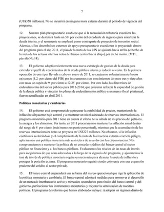 7


(US$350 millones). No se incurrirá en ninguna mora externa durante el período de vigencia del
programa.

12.    Nuestro plan presupuestario establece que si la recaudación tributaria excediera las
proyecciones, se destinará hasta un 50 por ciento del excedente de ingresos para amortizar la
deuda interna, y el remanente se empleará como contraparte de proyectos de inversión social.
Además, si los desembolsos externos de apoyo presupuestario excedieran lo proyectado dentro
del programa para el año 2011, el piso de la meta de las RIN se ajustará hacia arriba (el techo de
la meta de los activos internos netos del banco central hacia abajo) por dicho monto. (MTE,
párrafo No.14).

13.     El gobierno adoptó recientemente una nueva estrategia de gestión de la deuda para
extender el perfil de vencimientos de la deuda pública interna y reducir su costo. En la primera
operación de este tipo, llevada a cabo en enero de 2011, se canjearon voluntariamente bonos
existentes (1,2 por ciento del PIB) por instrumentos con vencimientos de entre tres y siete años
con tasas de cupón de 9 por ciento a 12,25 por ciento. Por otro lado, las directrices de
endeudamiento del sector público para 2011-2014, que procuran reforzar la capacidad de gestión
de la deuda pública y vincular los planes de endeudamiento público a un marco fiscal plurianual,
fueron actualizadas en abril 2011.

Políticas monetarias y cambiarias

14.     El gobierno está comprometido a procurar la estabilidad de precios, manteniendo la
inflación subyacente bajo control y a mantener un nivel adecuado de reservas internacionales. El
programa monetario para 2011 tiene en cuenta el efecto de la subida de los precios del petróleo,
la energía y los alimentos. Por tanto, en 2011 procuraremos mantener la inflación anual dentro
del rango de 8 por ciento (más/menos un punto porcentual), mientras que la acumulación de las
reservas internacionales netas se proyecta en US$227 millones. No obstante, si la inflación
continuara acelerándose y el cumplimiento de la meta de las reservas externas corriera peligro,
aplicaremos una política monetaria más restrictiva de acuerdo con las circunstancias. Nos
comprometemos a mantener la política de no conceder créditos del banco central al sector
público no financiero y a los bancos públicos. Evaluaremos los niveles de las tasas de interés
para asegurarnos de que sean adecuados a lo largo de la vigencia del programa, y ajustaremos la
tasa de interés de política monetaria según sea necesario para alcanzar la meta de inflación y
proteger la posición externa. El programa monetario seguirá siendo coherente con una expansión
prudente del crédito al sector privado.

15.      El banco central emprenderá una reforma del marco operacional que rige la aplicación de
la política monetaria y cambiaria. El banco central adoptará medidas para promover el desarrollo
de un mercado interbancario activo y mercados secundarios para títulos del banco central y del
gobierno, perfeccionar los instrumentos monetarios y mejorar la señalización de nuestras
políticas. El programa de reforma que hemos elaborado incluye: i) adoptar un régimen diario de
 