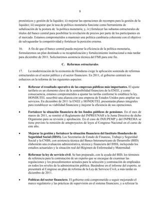 8


pronósticos y gestión de la liquidez; ii) mejorar las operaciones de recompra para la gestión de la
liquidez; iii) asegurar que la tasa de política monetaria funcione como herramienta de
señalización de la postura de la política monetaria; y, iv) fortalecer las subastas estructurales de
títulos del banco central para posibilitar la revelación de precios por parte de los participantes en
el mercado. Estamos comprometidos a mantener una política cambiaria coherente con el objetivo
de salvaguardar la competitividad y fortalecer la posición externa.

16.     A fin de que el banco central pueda mejorar la eficiencia de la política monetaria,
formularemos un plan destinado a su recapitalización y fortalecimiento institucional a más tardar
para diciembre de 2011. Solicitaremos asistencia técnica del FMI para este fin.

                                   C. Reformas estructurales

17.     La modernización de la economía de Honduras exige la aplicación sostenida de reformas
estructurales en el sector público y el sector financiero. En 2011, el gobierno centrará sus
esfuerzos en la reforma de los siguientes aspectos:

      Reforzar el resultado operativo de las empresas públicas más importantes. El ajuste
       tarifario es un elemento clave de la sostenibilidad financiera de la ENEE, y como
       consecuencia, estamos comprometidos a ajustar las tarifas conforme lo establece la ley.
       HONDUTEL suscribió una alianza con una empresa de Estados Unidos para ampliar sus
       servicios. En diciembre de 2011 la ENEE y HONDUTEL presentarán planes integrales
       para restablecer su viabilidad financiera y mejorar la eficiencia de sus operaciones.

      Fortalecer la situación financiera de los fondos públicos de pensiones. En el mes de
       marzo de 2011, se remitió el Reglamento del INPREUNAH a la Junta Directiva de dicho
       Organismo para su revisión y aprobación. En el caso de INJUPEMP y del INPREMA se
       tiene previsto la remisión de anteproyectos de leyes al Congreso Nacional en el curso de
       este año.

      Mejorar la gestión y fortalecer la situación financiera del Instituto Hondureño de
       Seguridad Social (IHSS). Las Secretarías de Estado de Finanzas, Trabajo y Seguridad
       Social y la CNBS, con asistencia técnica del Banco Interamericano de Desarrollo (BID)
       elaborarán una evaluación administrativa, técnica y financiera del IHSS, incluyendo los
       estudios actuariales y la situación real del Régimen de Enfermedad y Maternidad.

      Reformar la ley de servicio civil. Se han preparado, con la ayuda del BID, los términos
       de referencia para la contratación de un experto que se encargue de examinar las
       regulaciones y los procedimientos actuales para la selección y contratación de empleados
       en todos los niveles de la administración pública. Basándose en el informe del experto, se
       presentará al Congreso un plan de reforma de la Ley de Servicio Civil, a más tardar en
       diciembre de 2011.

      Políticas del sector financiero. El gobierno está comprometido a seguir mejorando el
       marco regulatorio y las prácticas de supervisión en el sistema financiero, y a reforzar la
 