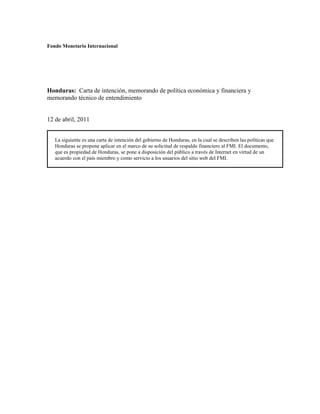 Fondo Monetario Internacional




Honduras: Carta de intención, memorando de política económica y financiera y
memorando técnico de entendimiento


12 de abril, 2011


   La siguiente es una carta de intención del gobierno de Honduras, en la cual se describen las políticas que
   Honduras se propone aplicar en el marco de su solicitud de respaldo financiero al FMI. El documento,
   que es propiedad de Honduras, se pone a disposición del público a través de Internet en virtud de un
   acuerdo con el país miembro y como servicio a los usuarios del sitio web del FMI.
 