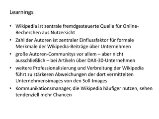 Learnings

• Wikipedia ist zentrale fremdgesteuerte Quelle für Online-
  Recherchen aus Nutzersicht
• Zahl der Autoren ist zentraler Einflussfaktor für formale
  Merkmale der Wikipedia-Beiträge über Unternehmen
• große Autoren-Communitys vor allem – aber nicht
  ausschließlich – bei Artikeln über DAX-30-Unternehmen
• weitere Professionalisierung und Verbreitung der Wikipedia
  führt zu stärkeren Abweichungen der dort vermittelten
  Unternehmensimages von den Soll-Images
• Kommunikationsmanager, die Wikipedia häufiger nutzen, sehen
  tendenziell mehr Chancen
 