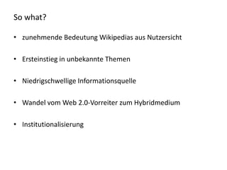 So what?

• zunehmende Bedeutung Wikipedias aus Nutzersicht

• Ersteinstieg in unbekannte Themen

• Niedrigschwellige Informationsquelle

• Wandel vom Web 2.0-Vorreiter zum Hybridmedium

• Institutionalisierung
 