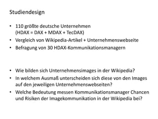 Studiendesign

• 110 größte deutsche Unternehmen
  (HDAX = DAX + MDAX + TecDAX)
• Vergleich von Wikipedia-Artikel + Unternehmenswebseite
• Befragung von 30 HDAX-Kommunikationsmanagern



• Wie bilden sich Unternehmensimages in der Wikipedia?
• In welchem Ausmaß unterscheiden sich diese von den Images
  auf den jeweiligen Unternehmenswebseiten?
• Welche Bedeutung messen Kommunikationsmanager Chancen
  und Risiken der Imagekommunikation in der Wikipedia bei?
 