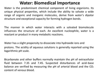 Water: Biomedical Importance
Water is the predominant chemical component of living organisms. Its
unique physical properties, which include the ability to solvate a wide
range of organic and inorganic molecules, derive from water's dipolar
structure and exceptional capacity for forming hydrogen bonds.
The manner in which water interacts with a solvated biomolecule
influences the structure of each. An excellent nucleophile, water is a
reactant or product in many metabolic reactions.
Water has a slight propensity to dissociate into hydroxide ions and
protons. The acidity of aqueous solutions is generally reported using the
logarithmic pH scale.
Bicarbonate and other buffers normally maintain the pH of extracellular
fluid between 7.35 and 7.45. Suspected disturbances of acid–base
balance are verified by measuring the pH of arterial blood and the CO2
content of venous blood.
 