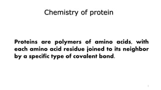 Chemistry of protein
1
Proteins are polymers of amino acids, with
each amino acid residue joined to its neighbor
by a specific type of covalent bond.
 