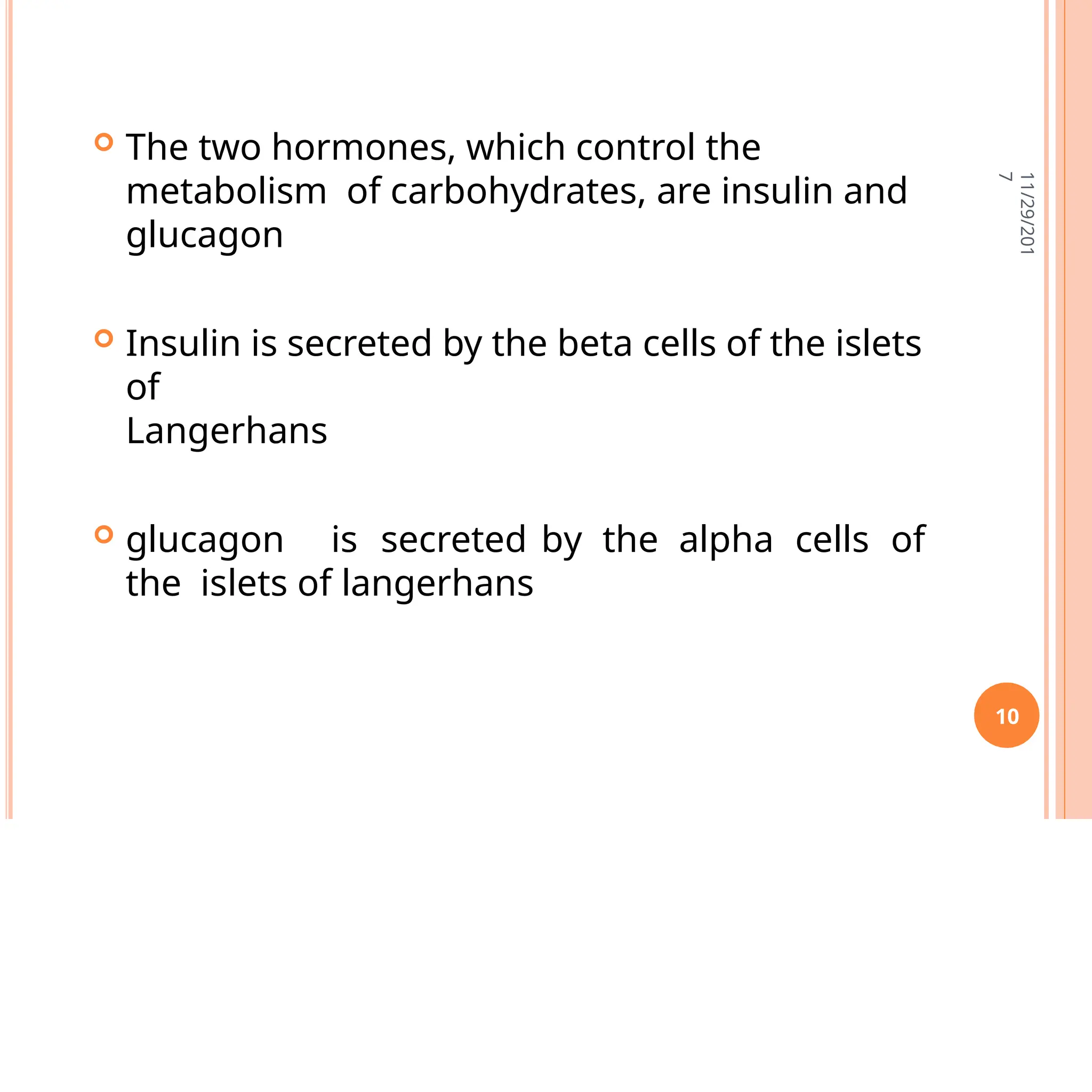  The two hormones, which control the
metabolism of carbohydrates, are insulin and
glucagon
 Insulin is secreted by the beta cells of the islets
of
Langerhans
 glucagon is secreted by the alpha cells of
the islets of langerhans
11/29/201
7
10
 