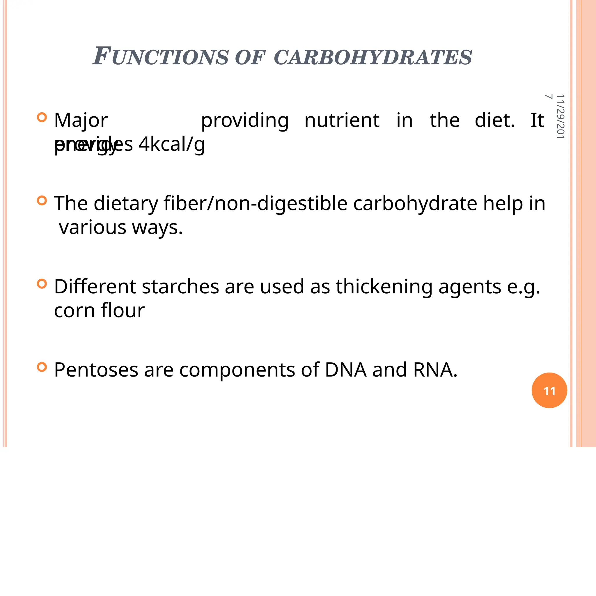 FUNCTIONS OF CARBOHYDRATES
 Major
energy
providing nutrient in the diet. It
provides 4kcal/g
 The dietary fiber/non-digestible carbohydrate help in
various ways.
 Different starches are used as thickening agents e.g.
corn flour
 Pentoses are components of DNA and RNA.
11/29/201
7
11
 