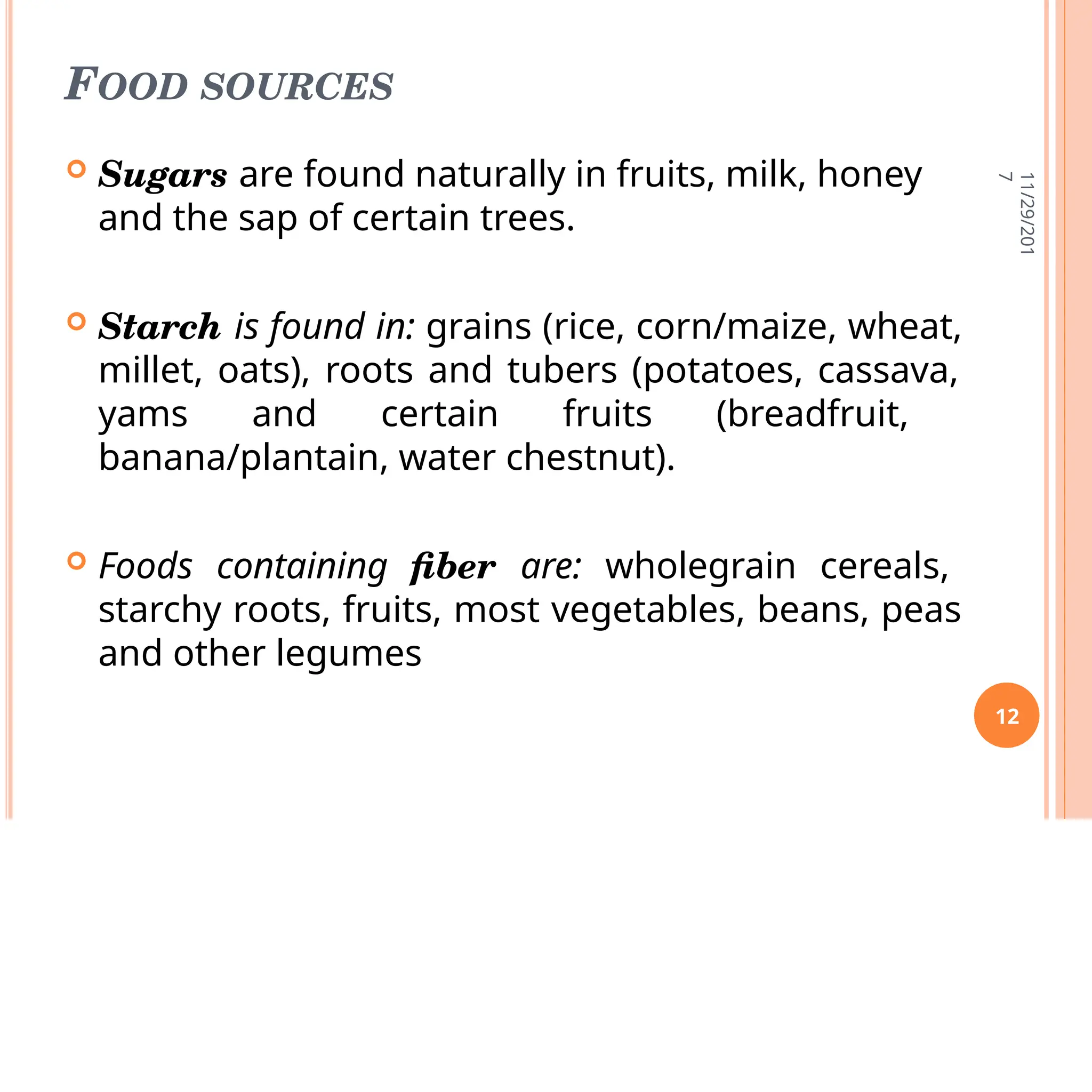 FOOD SOURCES
 Sugars are found naturally in fruits, milk, honey
and the sap of certain trees.
 Starch is found in: grains (rice, corn/maize, wheat,
millet, oats), roots and tubers (potatoes, cassava,
yams and certain fruits (breadfruit,
banana/plantain, water chestnut).
 Foods containing fiber are: wholegrain cereals,
starchy roots, fruits, most vegetables, beans, peas
and other legumes
11/29/201
7
12
 