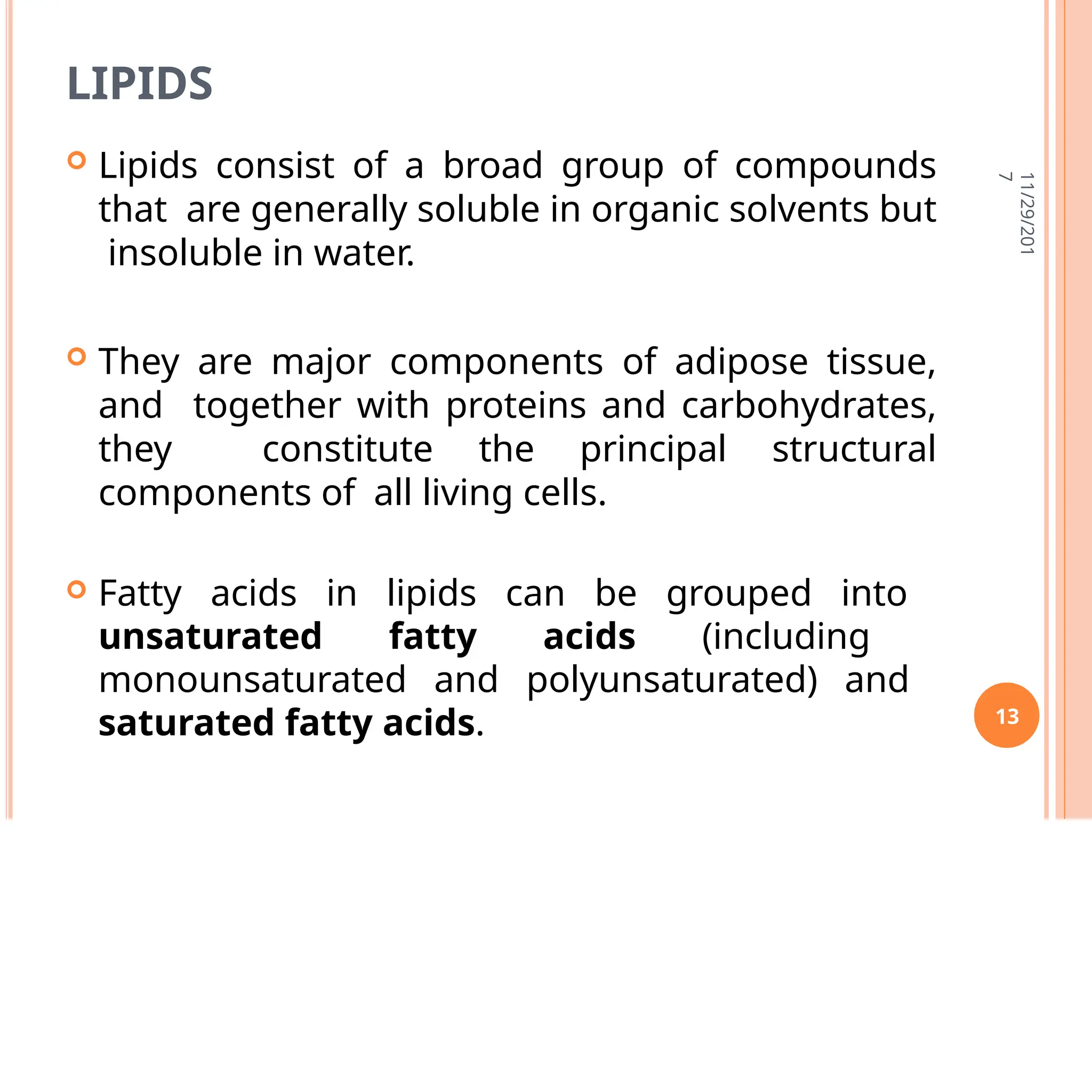 LIPIDS
 Lipids consist of a broad group of compounds
that are generally soluble in organic solvents but
insoluble in water.
 They are major components of adipose tissue,
and together with proteins and carbohydrates,
they constitute the principal structural
components of all living cells.
 Fatty acids in lipids can be grouped into
unsaturated fatty acids (including
monounsaturated and polyunsaturated) and
saturated fatty acids.
11/29/201
7
13
 