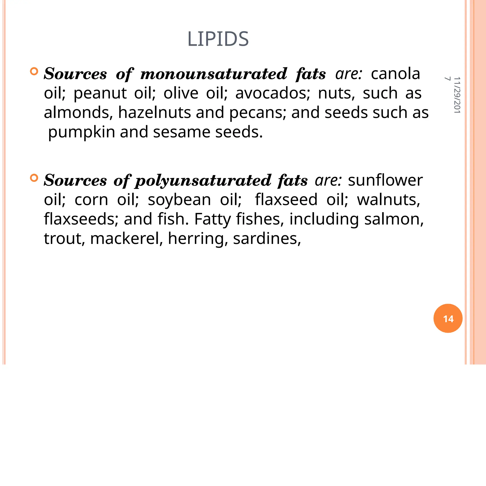 LIPIDS
 Sources of monounsaturated fats are: canola
oil; peanut oil; olive oil; avocados; nuts, such as
almonds, hazelnuts and pecans; and seeds such as
pumpkin and sesame seeds.
 Sources of polyunsaturated fats are: sunflower
oil; corn oil; soybean oil; flaxseed oil; walnuts,
flaxseeds; and fish. Fatty fishes, including salmon,
trout, mackerel, herring, sardines,
11/29/201
7
14
 