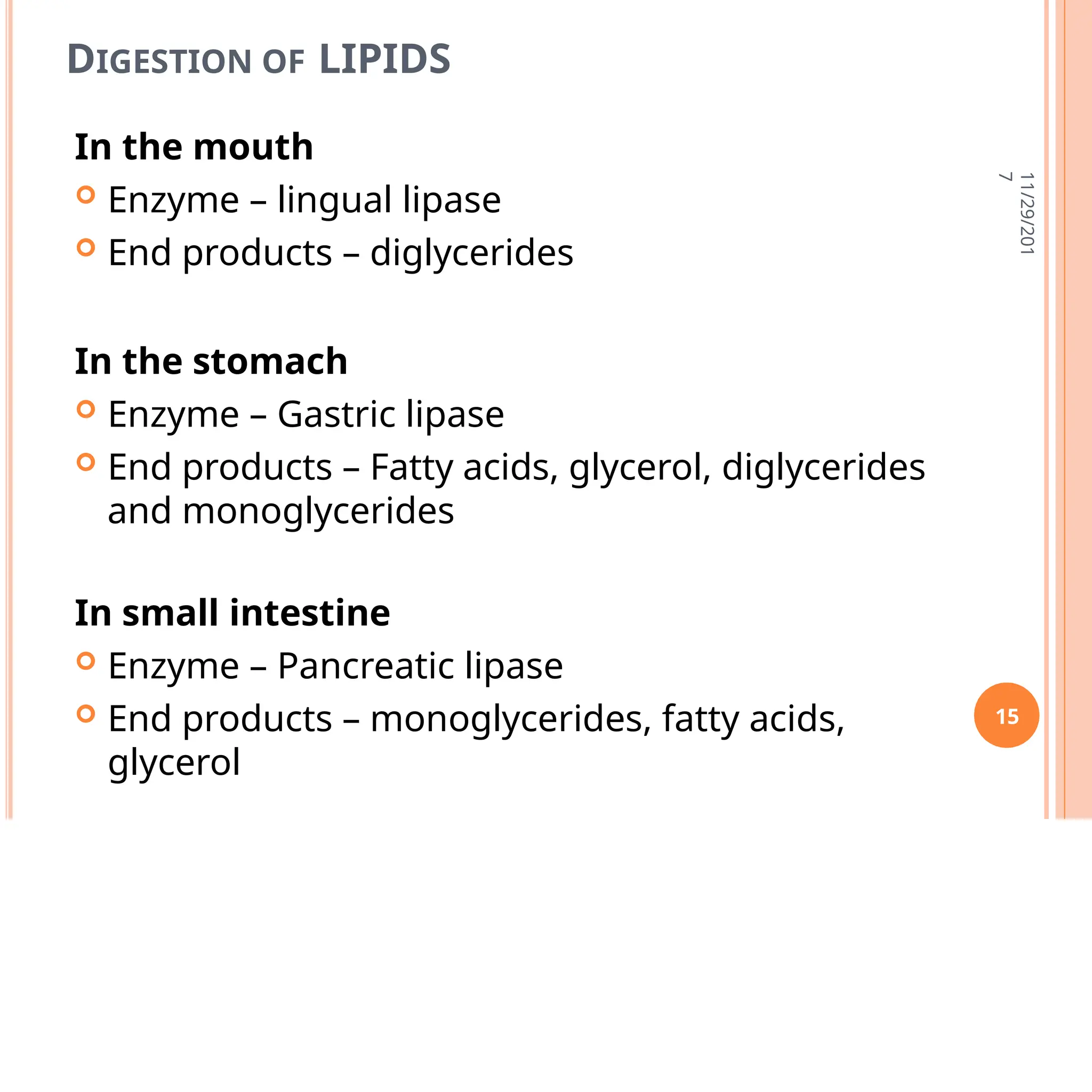 DIGESTION OF LIPIDS
In the mouth
 Enzyme – lingual lipase
 End products – diglycerides
In the stomach
 Enzyme – Gastric lipase
 End products – Fatty acids, glycerol, diglycerides
and monoglycerides
In small intestine
 Enzyme – Pancreatic lipase
 End products – monoglycerides, fatty acids,
glycerol
11/29/201
7
15
 