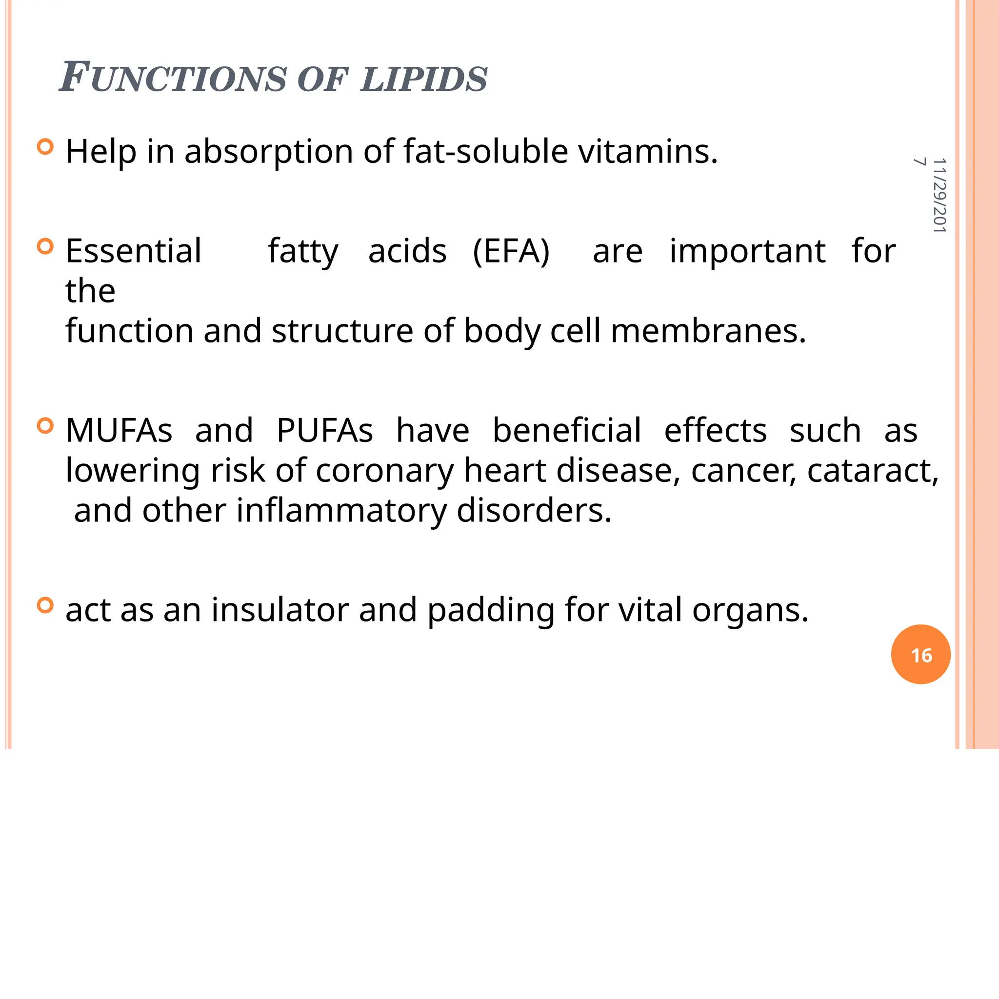 FUNCTIONS OF LIPIDS
 Help in absorption of fat-soluble vitamins.
 Essential fatty acids (EFA) are important for
the
function and structure of body cell membranes.
 MUFAs and PUFAs have beneficial effects such as
lowering risk of coronary heart disease, cancer, cataract,
and other inflammatory disorders.
 act as an insulator and padding for vital organs.
11/29/201
7
16
 
