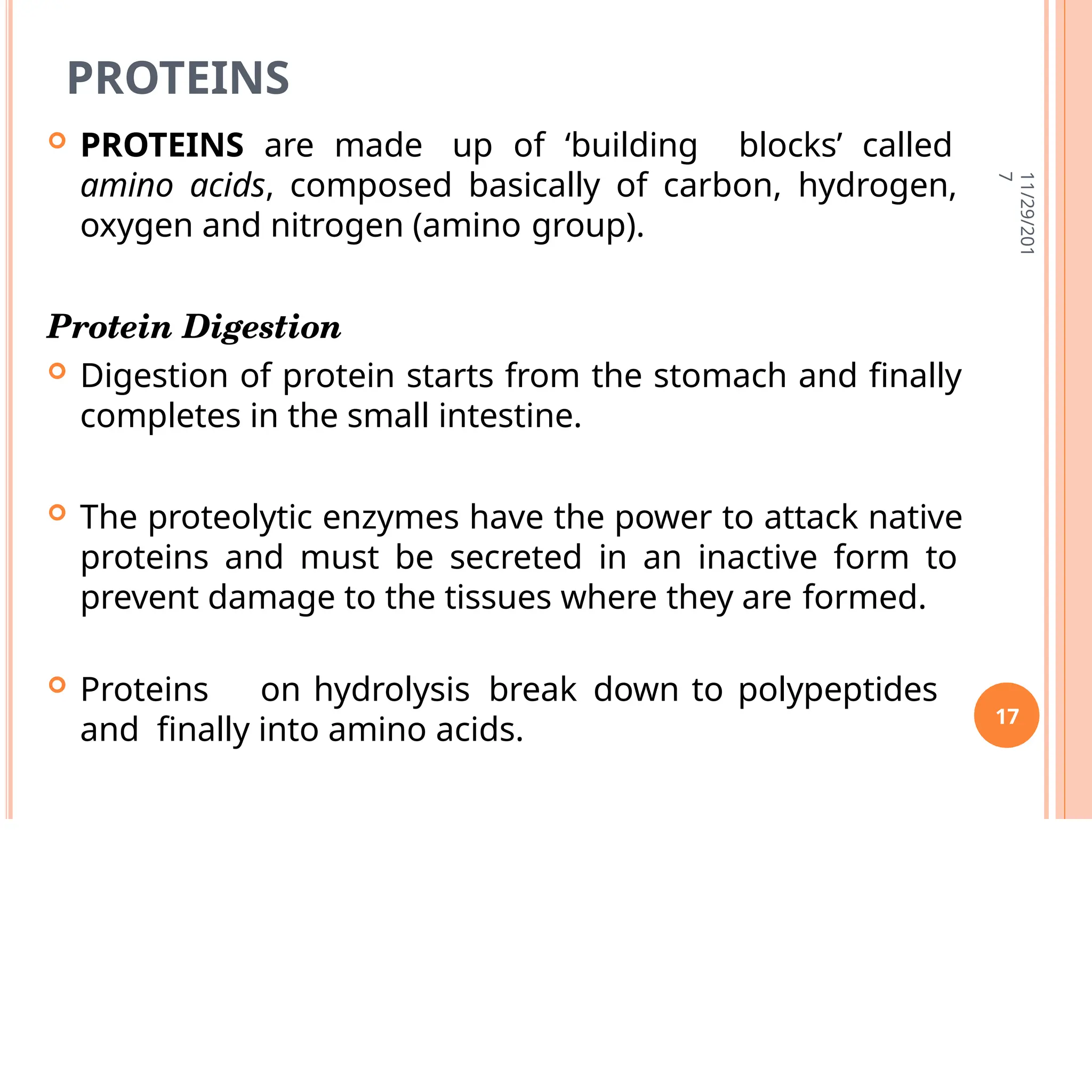 PROTEINS
 PROTEINS are made up of ‘building blocks’ called
amino acids, composed basically of carbon, hydrogen,
oxygen and nitrogen (amino group).
Protein Digestion
 Digestion of protein starts from the stomach and finally
completes in the small intestine.
 The proteolytic enzymes have the power to attack native
proteins and must be secreted in an inactive form to
prevent damage to the tissues where they are formed.
 Proteins on hydrolysis break down to polypeptides
and finally into amino acids.
11/29/201
7
17
 