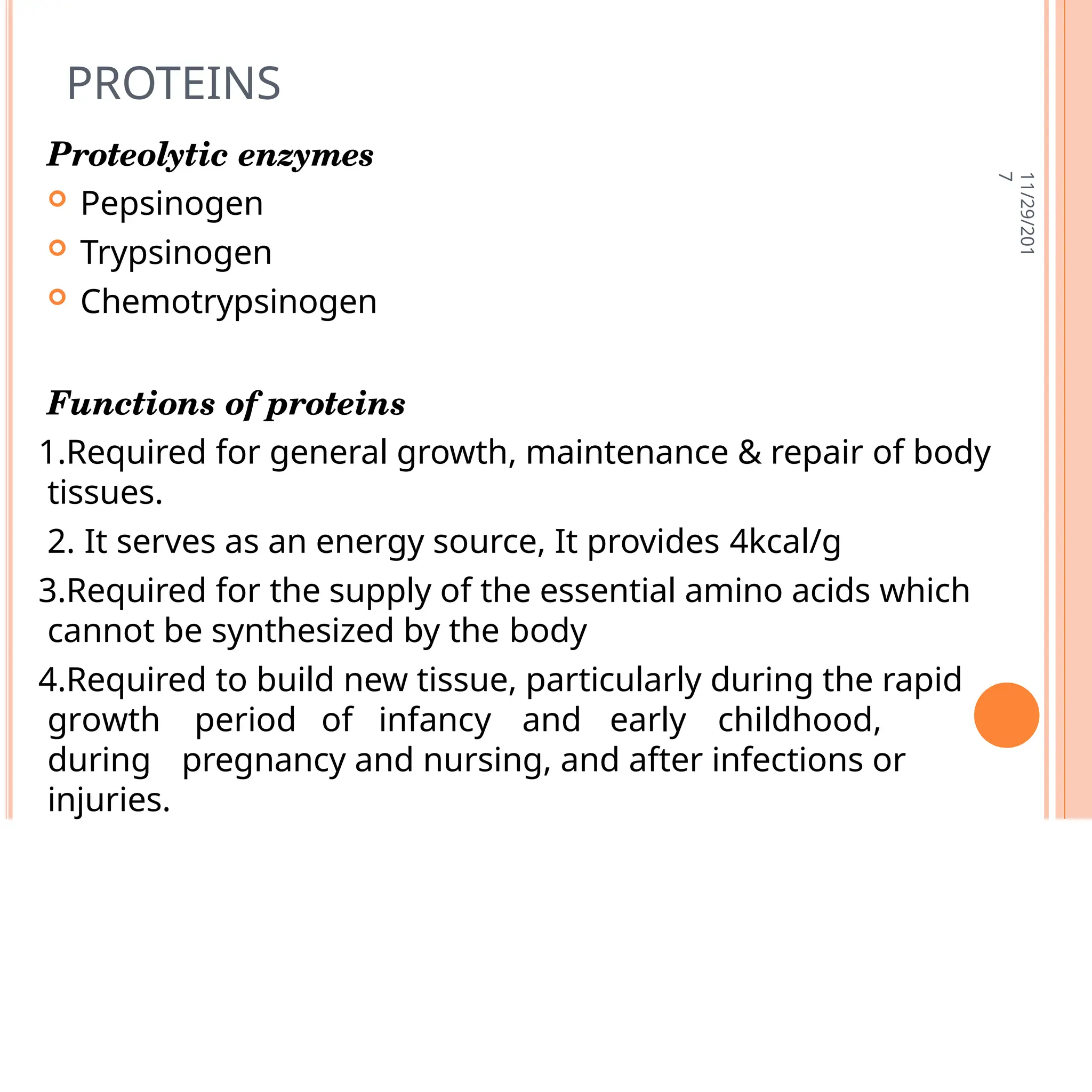 PROTEINS
11/29/201
7
Proteolytic enzymes
 Pepsinogen
 Trypsinogen
 Chemotrypsinogen
Functions of proteins
1.Required for general growth, maintenance & repair of body
tissues.
2. It serves as an energy source, It provides 4kcal/g
3.Required for the supply of the essential amino acids which
cannot be synthesized by the body
4.Required to build new tissue, particularly during the rapid
growth period of infancy and early childhood,
during18 pregnancy and nursing, and after infections or
injuries.
 