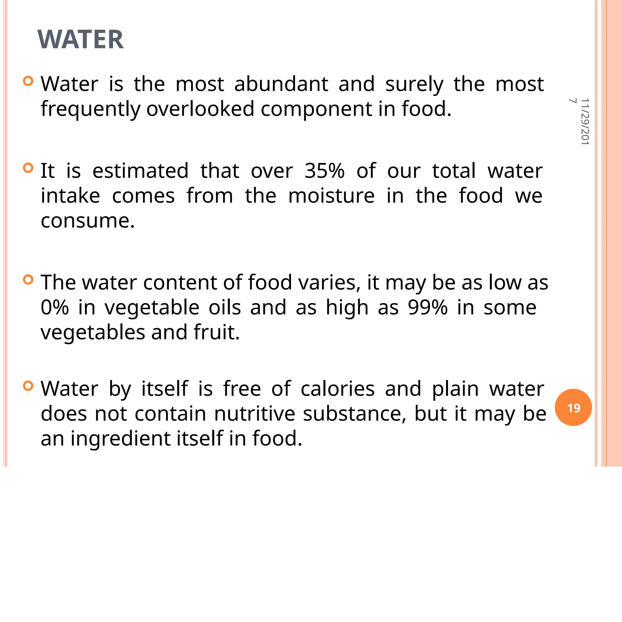 WATER
 Water is the most abundant and surely the most
frequently overlooked component in food.
 It is estimated that over 35% of our total water
intake comes from the moisture in the food we
consume.
 The water content of food varies, it may be as low as
0% in vegetable oils and as high as 99% in some
vegetables and fruit.
 Water by itself is free of calories and plain water
does not contain nutritive substance, but it may be
an ingredient itself in food.
11/29/201
7
19
 