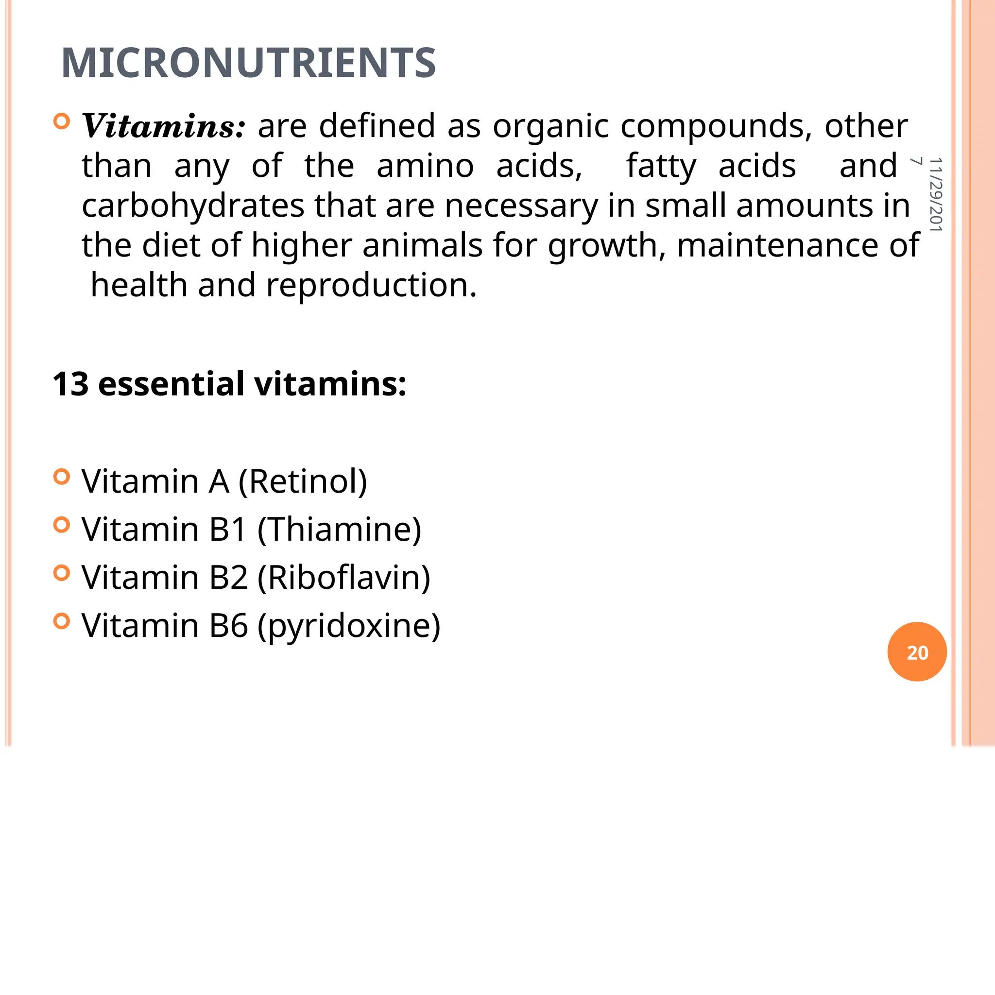 MICRONUTRIENTS
 Vitamins: are defined as organic compounds, other
than any of the amino acids, fatty acids and
carbohydrates that are necessary in small amounts in
the diet of higher animals for growth, maintenance of
health and reproduction.
13 essential vitamins:
 Vitamin A (Retinol)
 Vitamin B1 (Thiamine)
 Vitamin B2 (Riboflavin)
 Vitamin B6 (pyridoxine)
11/29/201
7
20
 