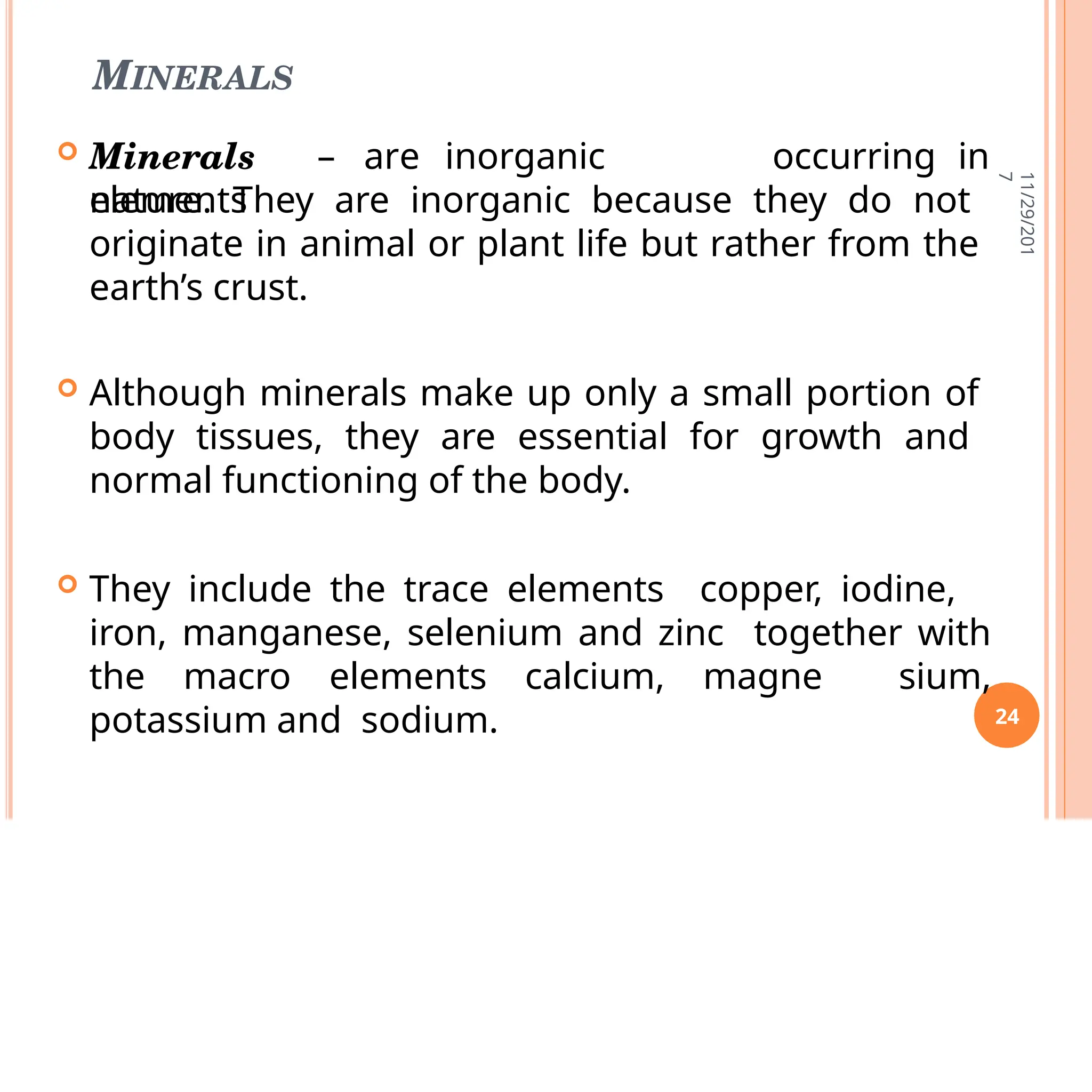 MINERALS
 Minerals – are inorganic
elements
occurring in
nature. They are inorganic because they do not
originate in animal or plant life but rather from the
earth’s crust.
 Although minerals make up only a small portion of
body tissues, they are essential for growth and
normal functioning of the body.
 They include the trace elements copper, iodine,
iron, manganese, selenium and zinc together with
the macro elements calcium, magne sium,
potassium and sodium.
11/29/201
7
24
 
