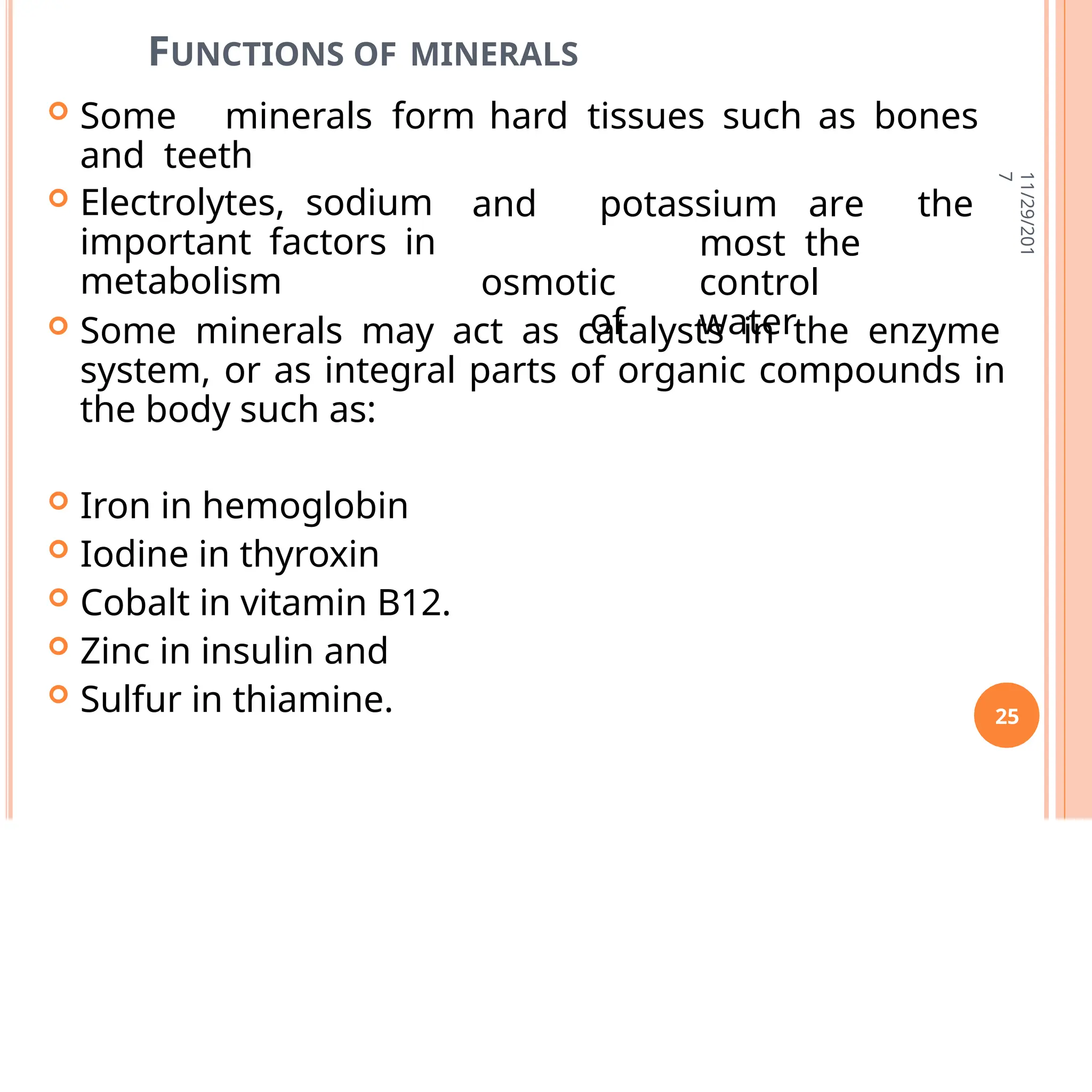 FUNCTIONS OF MINERALS
 Some minerals form hard tissues such as bones
and teeth
 Electrolytes, sodium
important factors in
metabolism
and potassium are the
most the
osmotic control
of water
 Some minerals may act as catalysts in the enzyme
system, or as integral parts of organic compounds in
the body such as:
 Iron in hemoglobin
 Iodine in thyroxin
 Cobalt in vitamin B12.
 Zinc in insulin and
 Sulfur in thiamine.
11/29/201
7
25
 