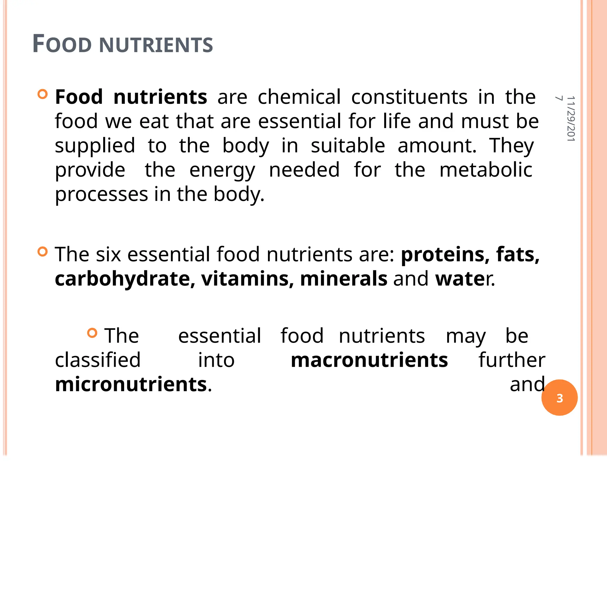 FOOD NUTRIENTS
 Food nutrients are chemical constituents in the
food we eat that are essential for life and must be
supplied to the body in suitable amount. They
provide the energy needed for the metabolic
processes in the body.
 The six essential food nutrients are: proteins, fats,
carbohydrate, vitamins, minerals and water.
classified into macronutrients
 The essential food nutrients may be
further
and
micronutrients.
11/29/201
7
3
 