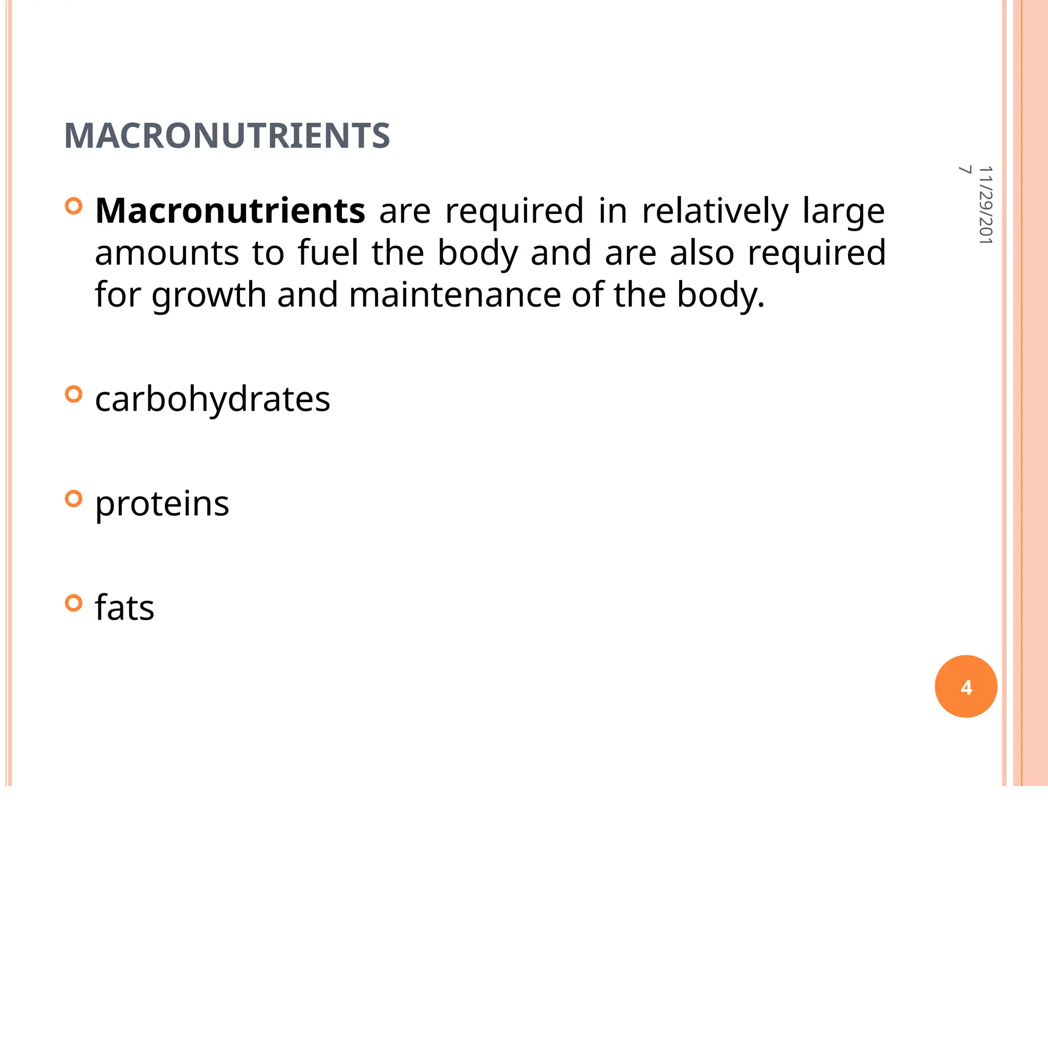 MACRONUTRIENTS
11/29/201
7
4
 Macronutrients are required in relatively large
amounts to fuel the body and are also required
for growth and maintenance of the body.
 carbohydrates
 proteins
 fats
 