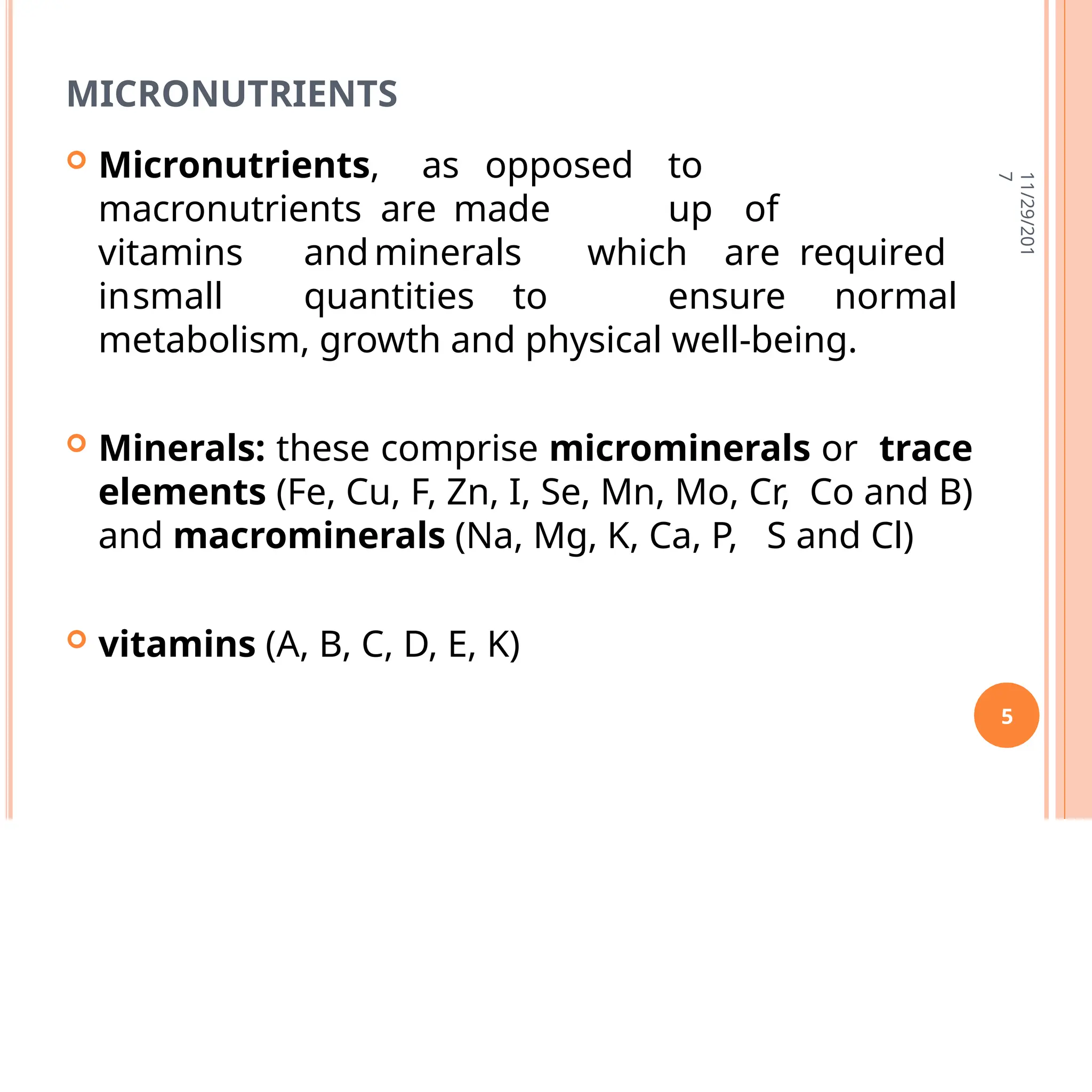 MICRONUTRIENTS
 Micronutrients, as opposed to
macronutrients are made up of
vitamins andminerals which are required
insmall quantities to ensure normal
metabolism, growth and physical well-being.
 Minerals: these comprise microminerals or trace
elements (Fe, Cu, F, Zn, I, Se, Mn, Mo, Cr, Co and B)
and macrominerals (Na, Mg, K, Ca, P, S and Cl)
 vitamins (A, B, C, D, E, K)
11/29/201
7
5
 