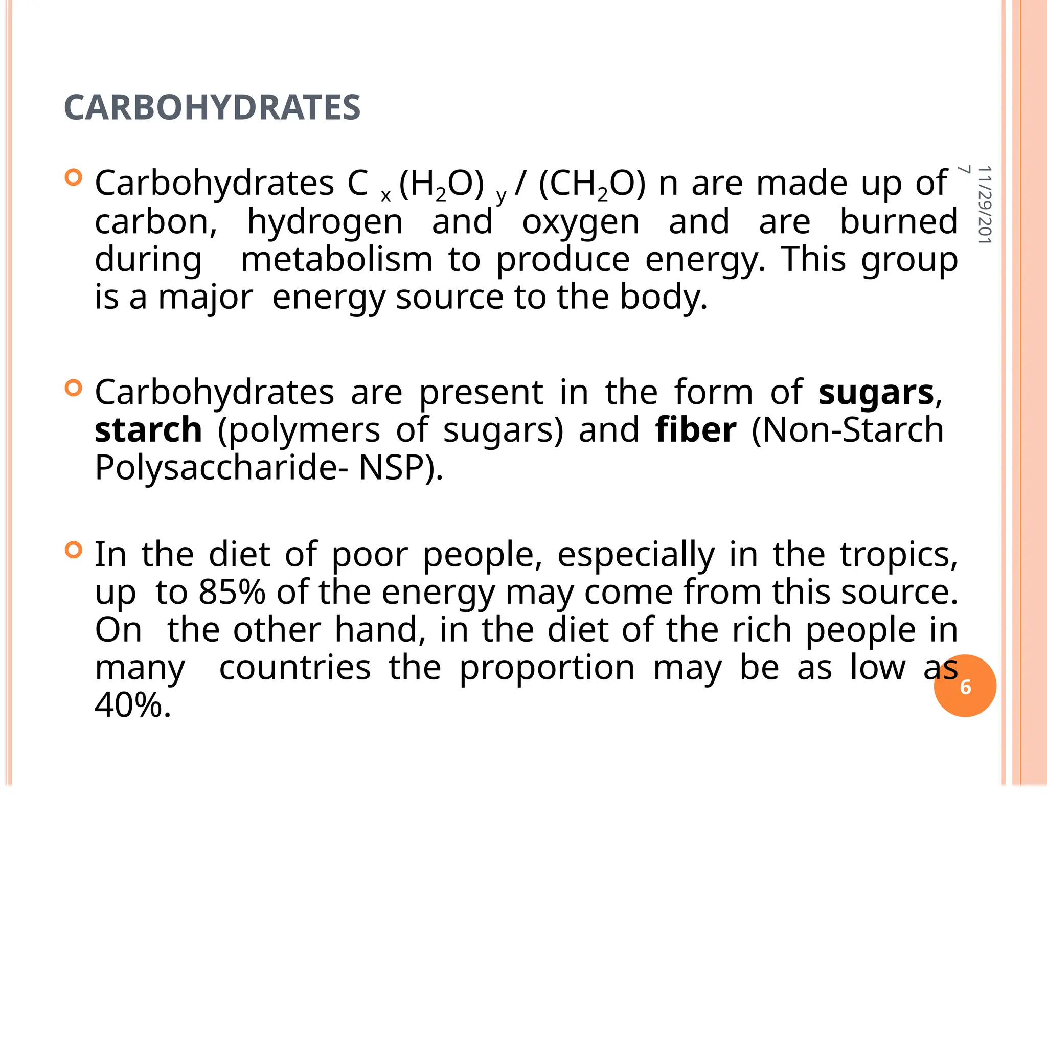 CARBOHYDRATES
 Carbohydrates C x (H2O) y / (CH2O) n are made up of
carbon, hydrogen and oxygen and are burned
during metabolism to produce energy. This group
is a major energy source to the body.
 Carbohydrates are present in the form of sugars,
starch (polymers of sugars) and fiber (Non-Starch
Polysaccharide- NSP).
 In the diet of poor people, especially in the tropics,
up to 85% of the energy may come from this source.
On the other hand, in the diet of the rich people in
many countries the proportion may be as low as
40%.
11/29/201
7
6
 