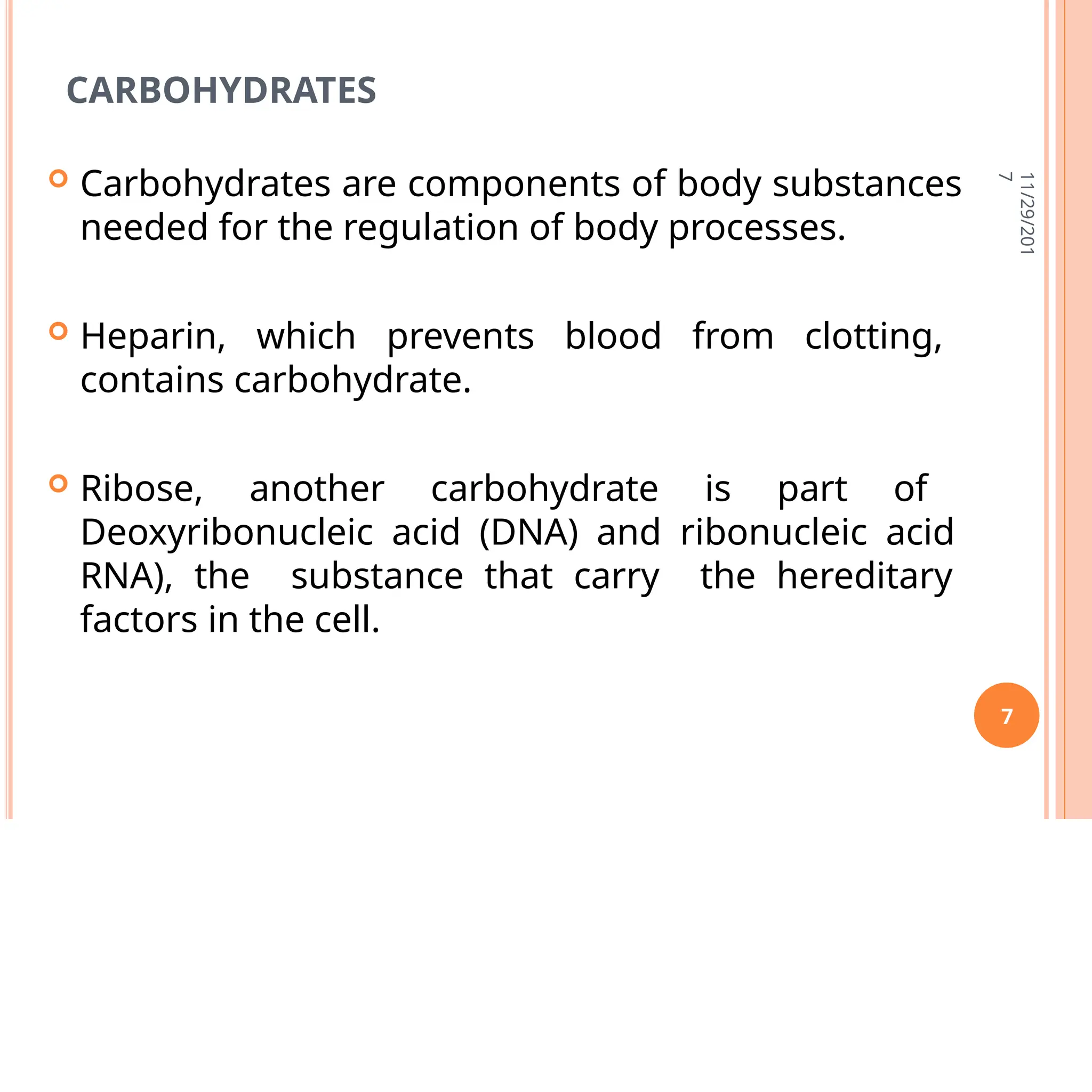 CARBOHYDRATES
 Carbohydrates are components of body substances
needed for the regulation of body processes.
 Heparin, which prevents blood from clotting,
contains carbohydrate.
 Ribose, another carbohydrate is part of
Deoxyribonucleic acid (DNA) and ribonucleic acid
RNA), the substance that carry the hereditary
factors in the cell.
11/29/201
7
7
 