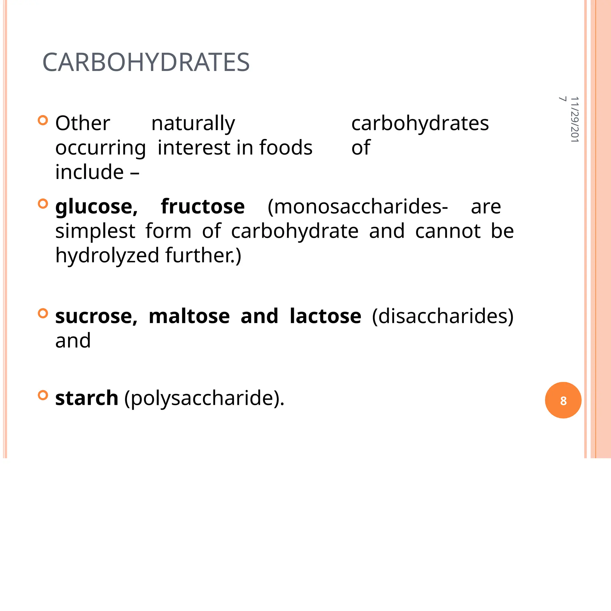 CARBOHYDRATES
 Other naturally
occurring interest in foods
include –
carbohydrates
of
 glucose, fructose (monosaccharides- are
simplest form of carbohydrate and cannot be
hydrolyzed further.)
 sucrose, maltose and lactose (disaccharides)
and
 starch (polysaccharide).
11/29/201
7
8
 