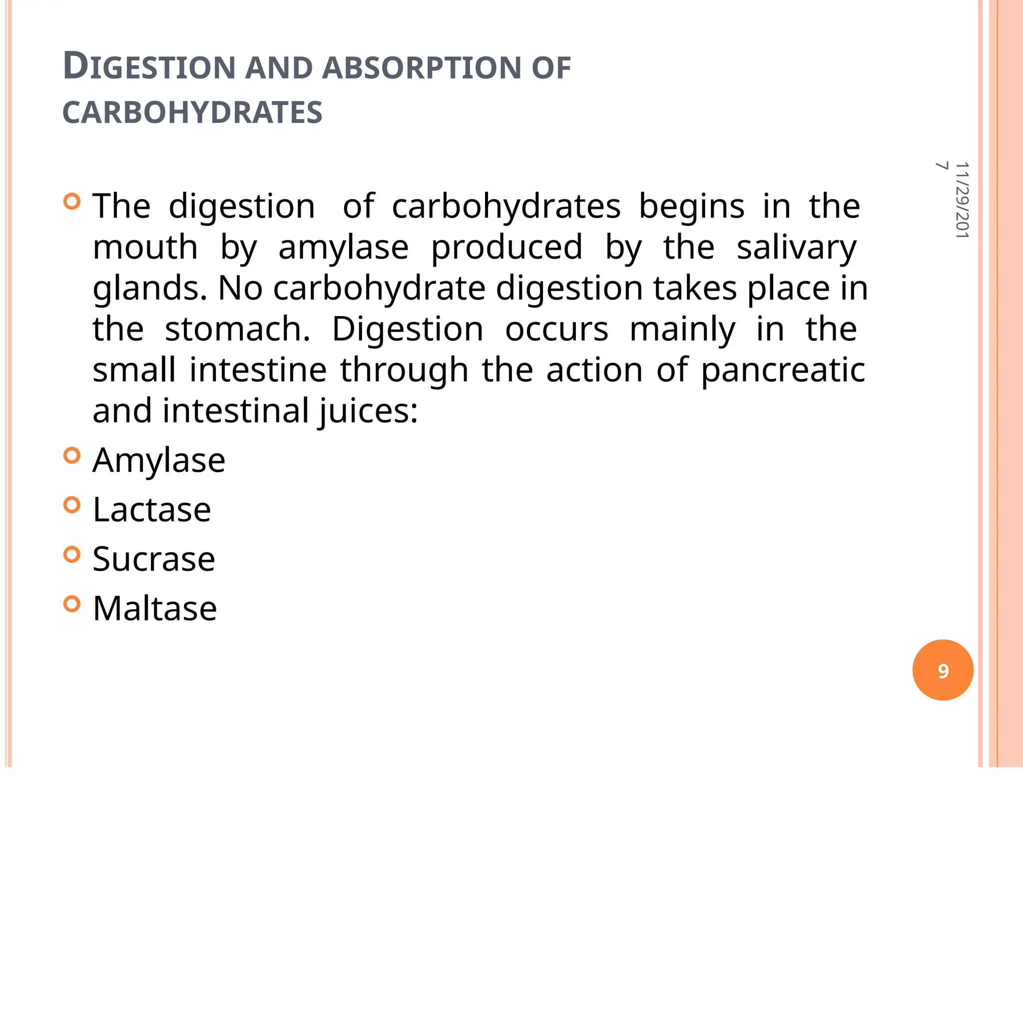 DIGESTION AND ABSORPTION OF
CARBOHYDRATES
 The digestion of carbohydrates begins in the
mouth by amylase produced by the salivary
glands. No carbohydrate digestion takes place in
the stomach. Digestion occurs mainly in the
small intestine through the action of pancreatic
and intestinal juices:
 Amylase
 Lactase
 Sucrase
 Maltase
11/29/201
7
9
 