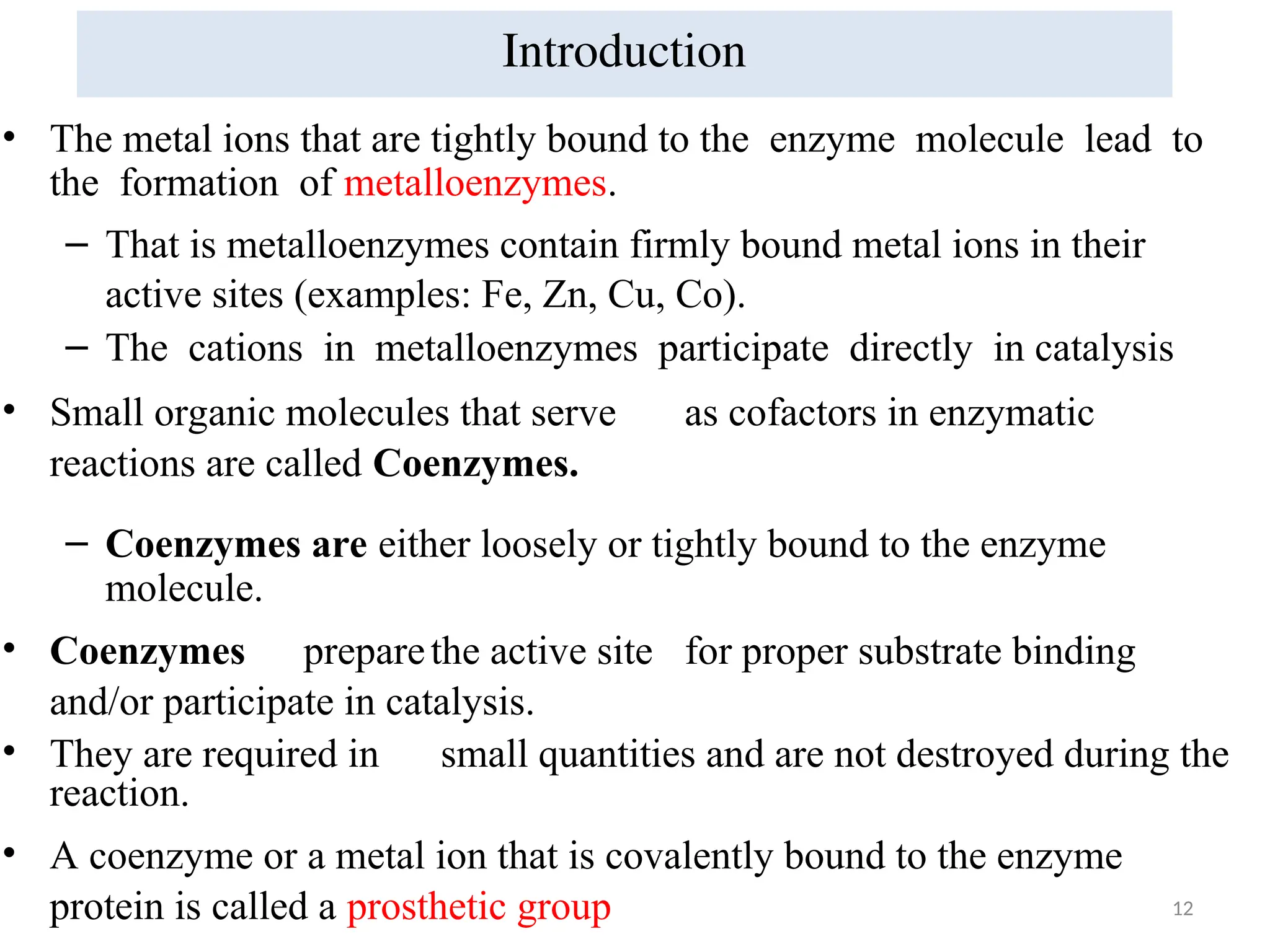 12
• The metal ions that are tightly bound to the enzyme molecule lead to
the formation of metalloenzymes.
– That is metalloenzymes contain firmly bound metal ions in their
active sites (examples: Fe, Zn, Cu, Co).
– The cations in metalloenzymes participate directly in catalysis
• Small organic molecules that serve as cofactors in enzymatic
reactions are called Coenzymes.
– Coenzymes are either loosely or tightly bound to the enzyme
molecule.
• Coenzymes preparethe active site for proper substrate binding
and/or participate in catalysis.
• They are required in small quantities and are not destroyed during the
reaction.
• A coenzyme or a metal ion that is covalently bound to the enzyme
protein is called a prosthetic group
Introduction
 