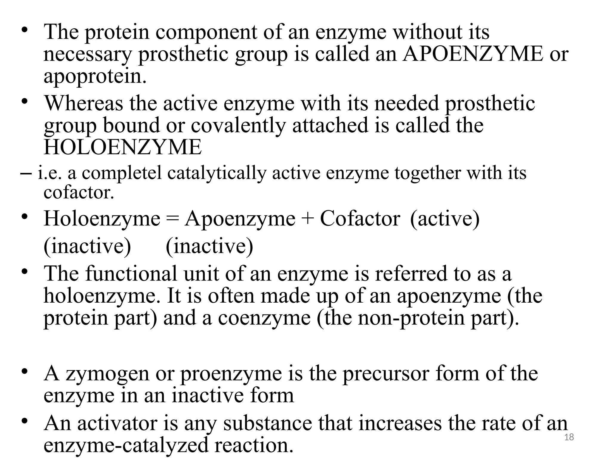 18
• The protein component of an enzyme without its
necessary prosthetic group is called an APOENZYME or
apoprotein.
• Whereas the active enzyme with its needed prosthetic
group bound or covalently attached is called the
HOLOENZYME
– i.e. a completel catalytically active enzyme together with its
cofactor.
• Holoenzyme = Apoenzyme + Cofactor (active)
(inactive) (inactive)
• The functional unit of an enzyme is referred to as a
holoenzyme. It is often made up of an apoenzyme (the
protein part) and a coenzyme (the non-protein part).
• A zymogen or proenzyme is the precursor form of the
enzyme in an inactive form
• An activator is any substance that increases the rate of an
enzyme-catalyzed reaction.
 