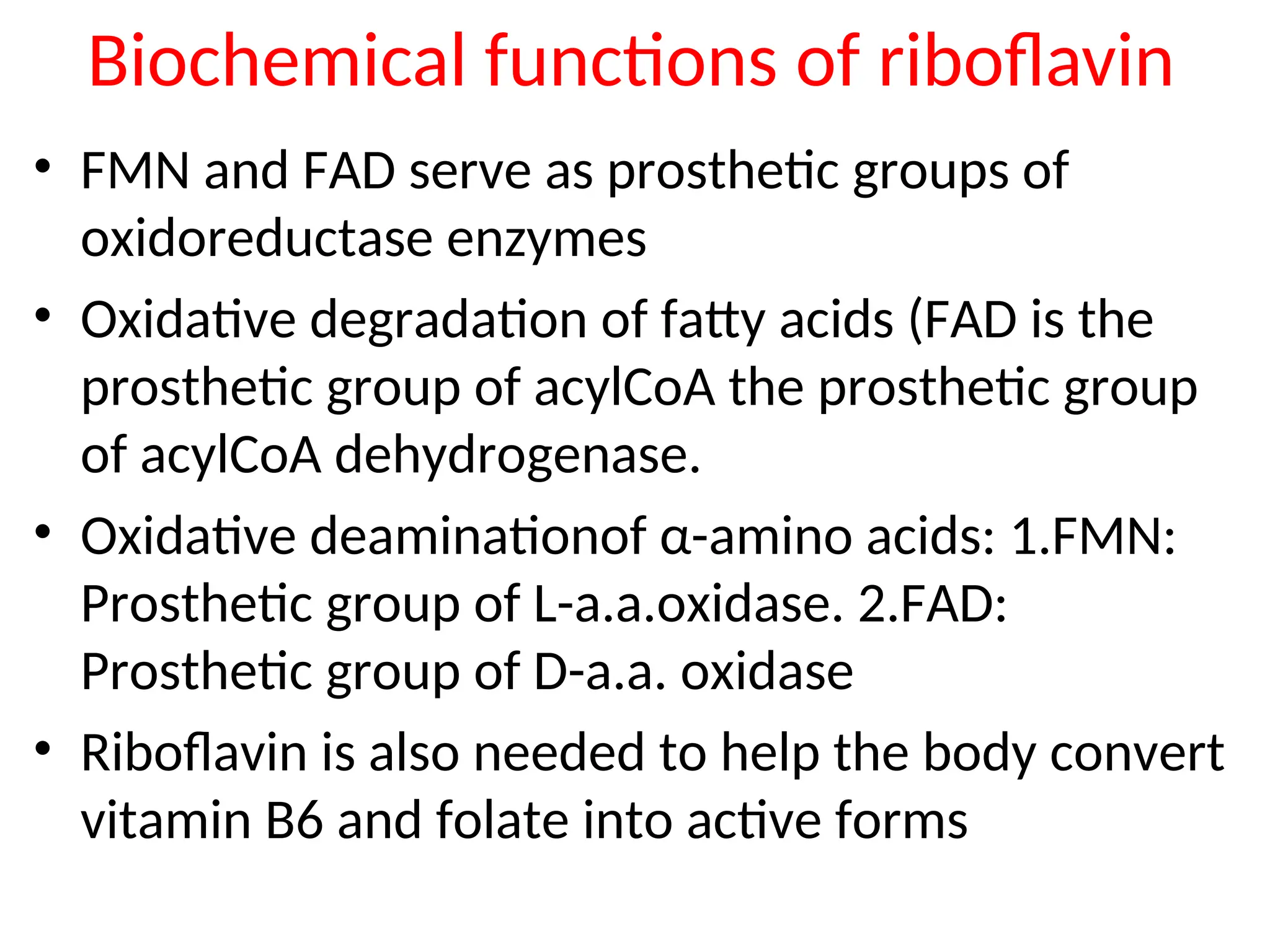 Biochemical functions of riboflavin
• FMN and FAD serve as prosthetic groups of
oxidoreductase enzymes
• Oxidative degradation of fatty acids (FAD is the
prosthetic group of acylCoA the prosthetic group
of acylCoA dehydrogenase.
• Oxidative deaminationof α-amino acids: 1.FMN:
Prosthetic group of L-a.a.oxidase. 2.FAD:
Prosthetic group of D-a.a. oxidase
• Riboflavin is also needed to help the body convert
vitamin B6 and folate into active forms
 