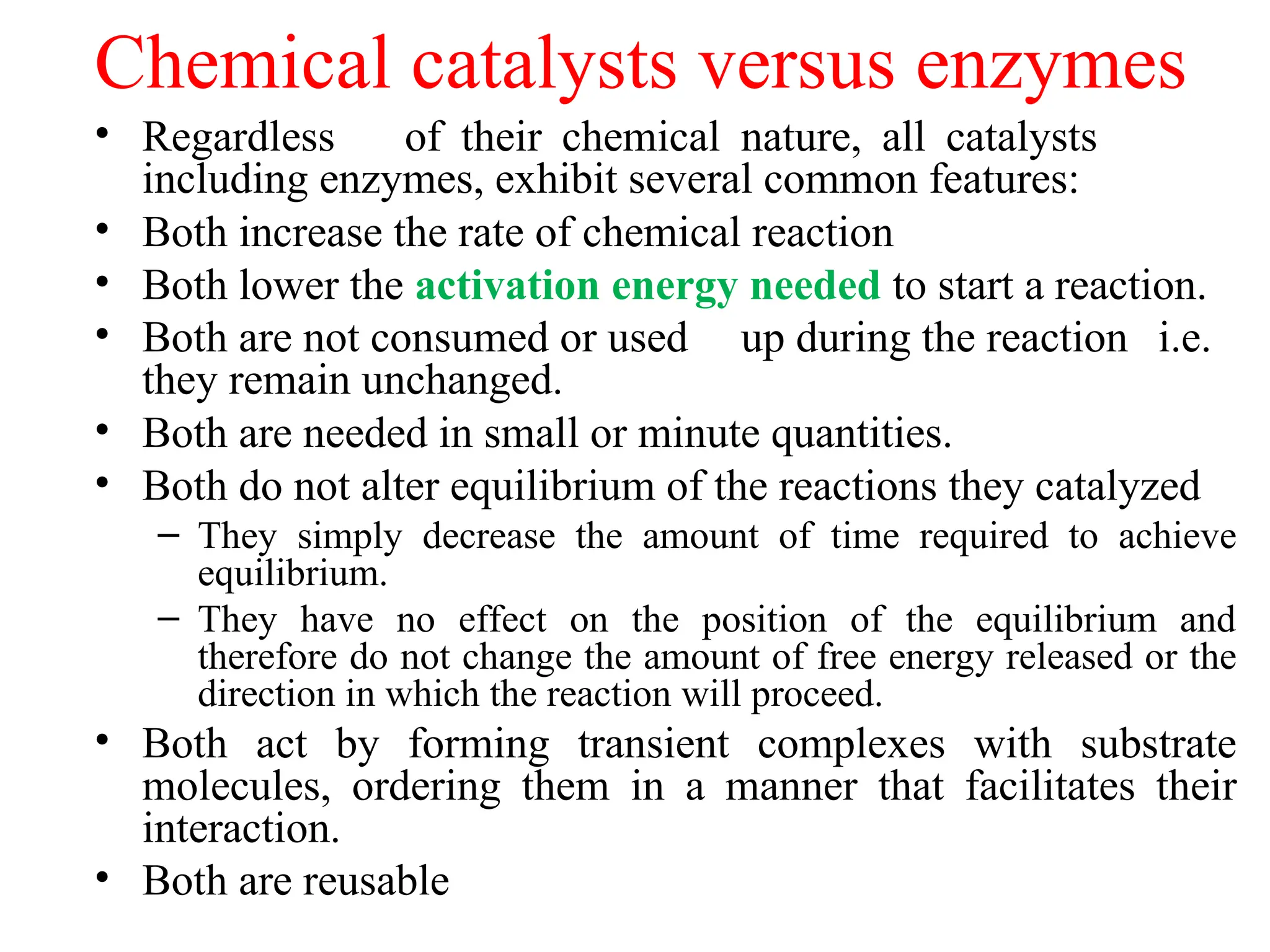 Chemical catalysts versus enzymes
• Regardless of their chemical nature, all catalysts
including enzymes, exhibit several common features:
• Both increase the rate of chemical reaction
• Both lower the activation energy needed to start a reaction.
• Both are not consumed or used up during the reaction i.e.
they remain unchanged.
• Both are needed in small or minute quantities.
• Both do not alter equilibrium of the reactions they catalyzed
– They simply decrease the amount of time required to achieve
equilibrium.
– They have no effect on the position of the equilibrium and
therefore do not change the amount of free energy released or the
direction in which the reaction will proceed.
• Both act by forming transient complexes with substrate
molecules, ordering them in a manner that facilitates their
interaction.
• Both are reusable
 