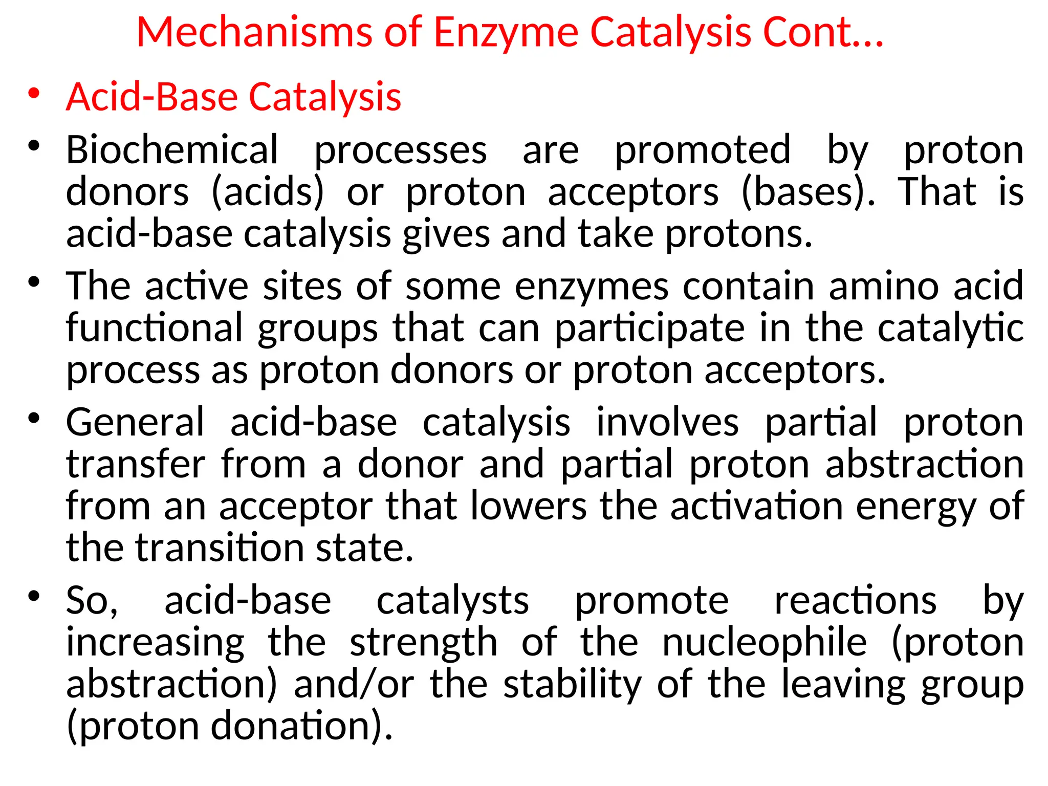 Mechanisms of Enzyme Catalysis Cont…
• Acid-Base Catalysis
• Biochemical processes are promoted by proton
donors (acids) or proton acceptors (bases). That is
acid-base catalysis gives and take protons.
• The active sites of some enzymes contain amino acid
functional groups that can participate in the catalytic
process as proton donors or proton acceptors.
• General acid-base catalysis involves partial proton
transfer from a donor and partial proton abstraction
from an acceptor that lowers the activation energy of
the transition state.
• So, acid-base catalysts promote reactions by
increasing the strength of the nucleophile (proton
abstraction) and/or the stability of the leaving group
(proton donation).
 