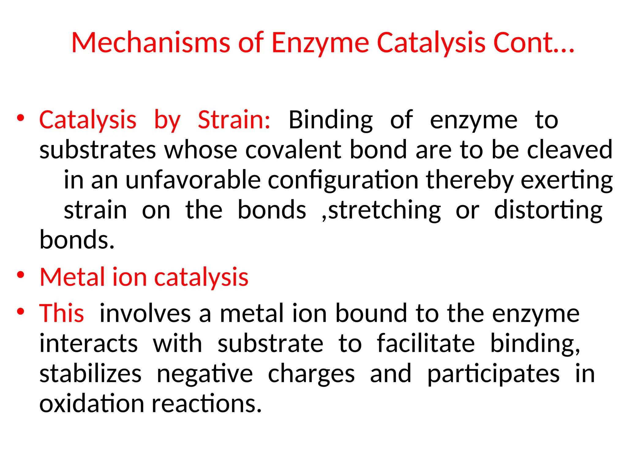 Mechanisms of Enzyme Catalysis Cont…
• Catalysis by Strain: Binding of enzyme to
substrates whose covalent bond are to be cleaved
in an unfavorable configuration thereby exerting
strain on the bonds ,stretching or distorting
bonds.
• Metal ion catalysis
• This involves a metal ion bound to the enzyme
interacts with substrate to facilitate binding,
stabilizes negative charges and participates in
oxidation reactions.
 