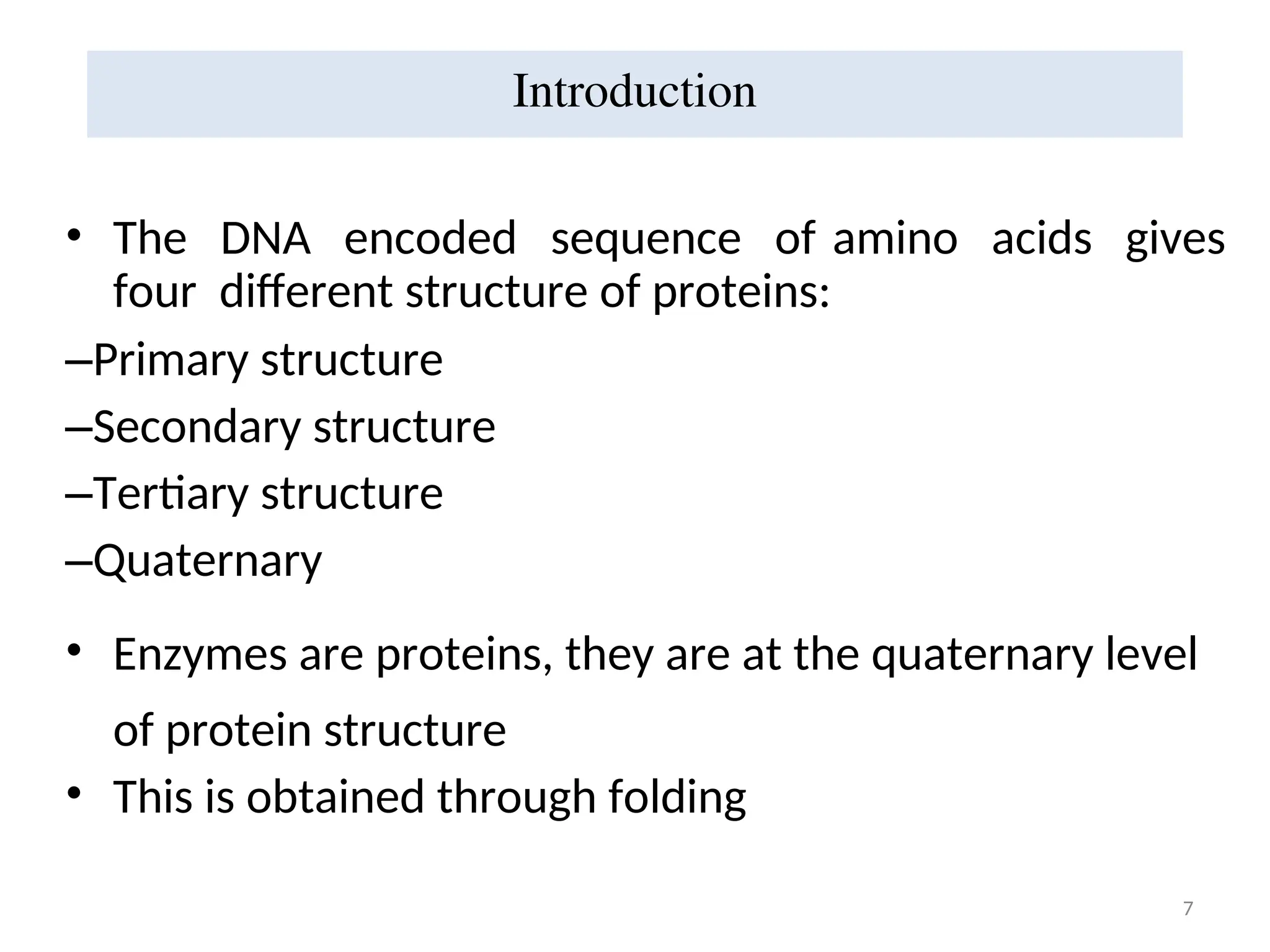 7
• The DNA encoded sequence of amino acids gives
four different structure of proteins:
–Primary structure
–Secondary structure
–Tertiary structure
–Quaternary
• Enzymes are proteins, they are at the quaternary level
of protein structure
• This is obtained through folding
Introduction
 