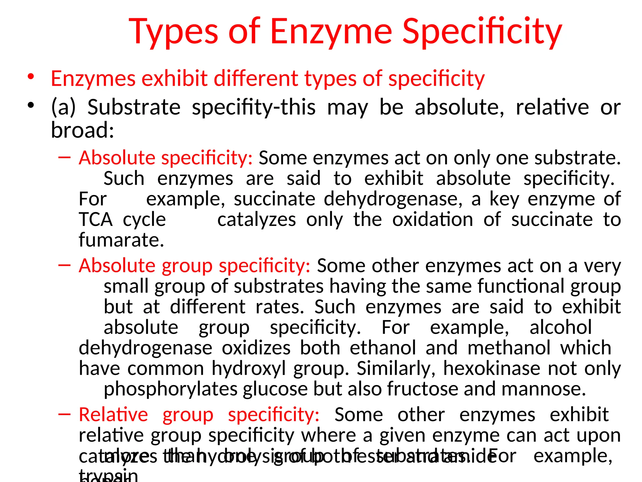 Types of Enzyme Specificity
• Enzymes exhibit different types of specificity
• (a) Substrate specifity-this may be absolute, relative or
broad:
– Absolute specificity: Some enzymes act on only one substrate.
Such enzymes are said to exhibit absolute specificity.
For example, succinate dehydrogenase, a key enzyme of
TCA cycle catalyzes only the oxidation of succinate to
fumarate.
– Absolute group specificity: Some other enzymes act on a very
small group of substrates having the same functional group
but at different rates. Such enzymes are said to exhibit
absolute group specificity. For example, alcohol
dehydrogenase oxidizes both ethanol and methanol which
have common hydroxyl group. Similarly, hexokinase not only
phosphorylates glucose but also fructose and mannose.
– Relative group specificity: Some other enzymes exhibit
relative group specificity where a given enzyme can act upon
more than one group of substrates. For example,
catalyzes the hydrolysis of both ester and amide
 
