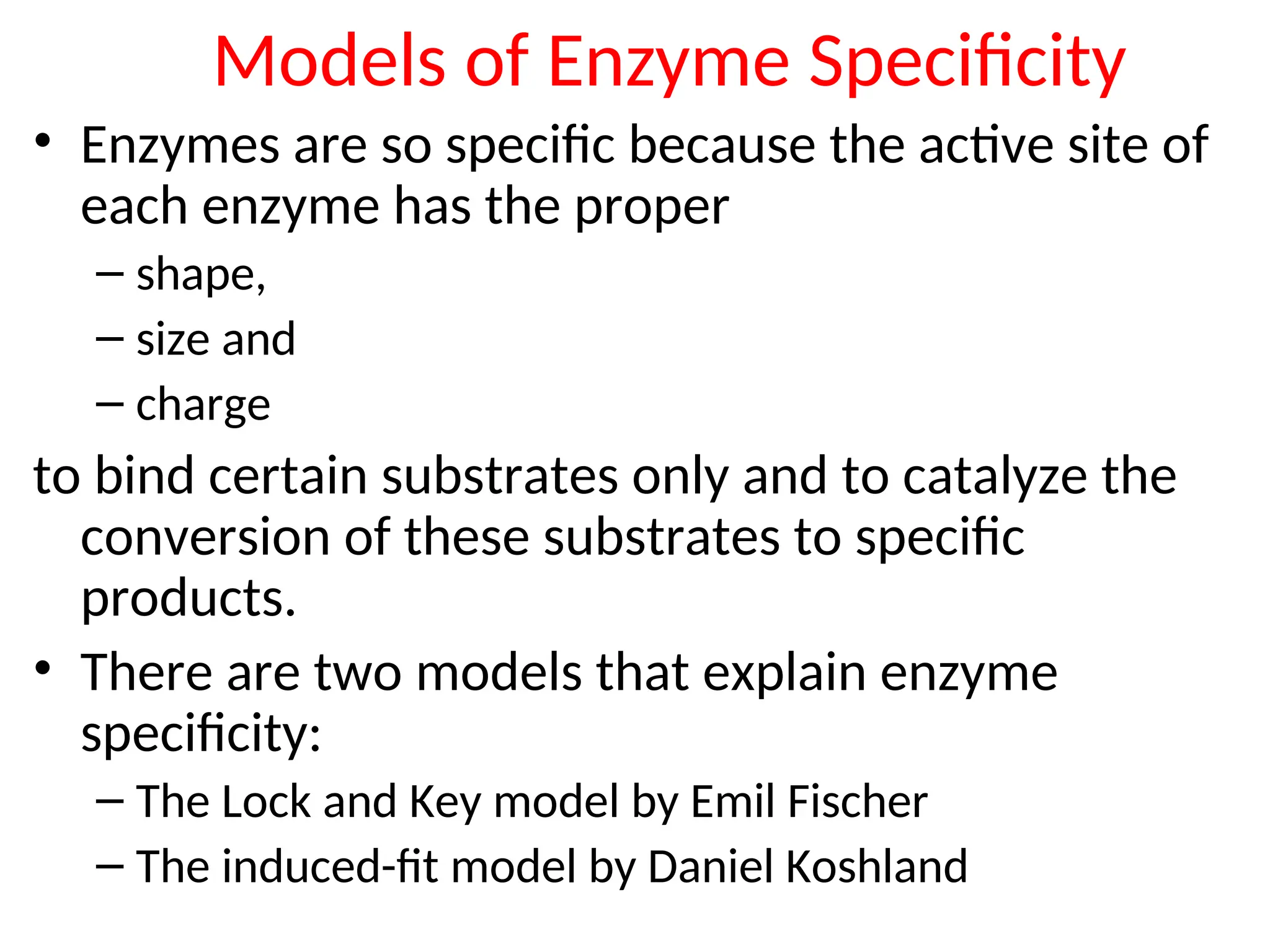 Models of Enzyme Specificity
• Enzymes are so specific because the active site of
each enzyme has the proper
– shape,
– size and
– charge
to bind certain substrates only and to catalyze the
conversion of these substrates to specific
products.
• There are two models that explain enzyme
specificity:
– The Lock and Key model by Emil Fischer
– The induced-fit model by Daniel Koshland
 