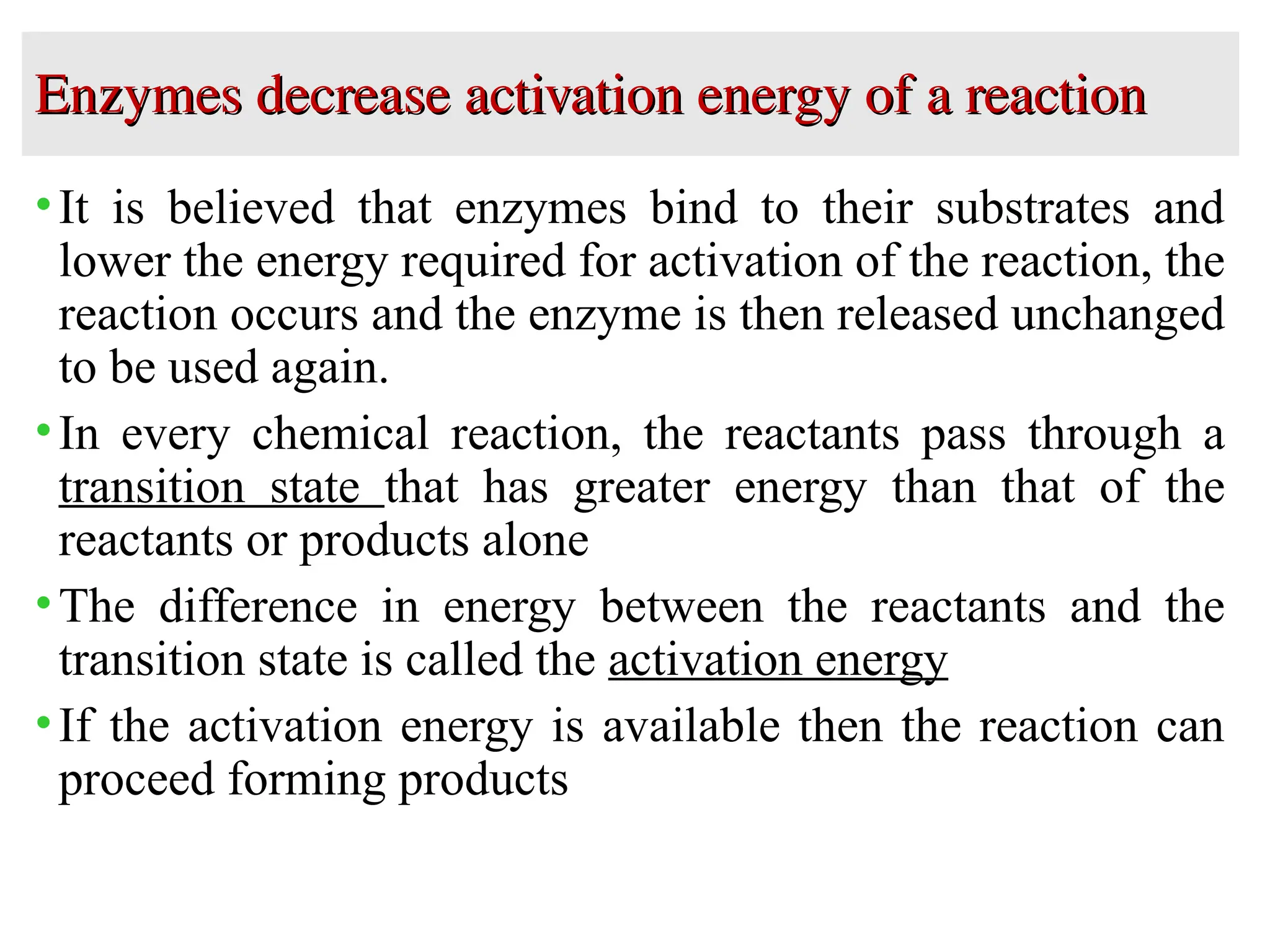 Enzymes decrease activation energy of a reaction
Enzymes decrease activation energy of a reaction
•It is believed that enzymes bind to their substrates and
lower the energy required for activation of the reaction, the
reaction occurs and the enzyme is then released unchanged
to be used again.
•In every chemical reaction, the reactants pass through a
transition state that has greater energy than that of the
reactants or products alone
•The difference in energy between the reactants and the
transition state is called the activation energy
•If the activation energy is available then the reaction can
proceed forming products
 