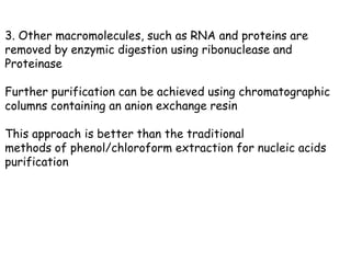 3. Other macromolecules, such as RNA and proteins are
removed by enzymic digestion using ribonuclease and
Proteinase
Further purification can be achieved using chromatographic
columns containing an anion exchange resin
This approach is better than the traditional
methods of phenol/chloroform extraction for nucleic acids
purification
 