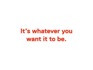 It’s whatever you
want it to be.
 