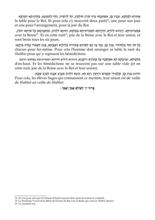 ‫נָא, בְּחֶדְוָותָא דְּמַלְכָּא‬‫, אִשְׁתְּכָחוּ בֵּיהּ תְּרֵין חוּלָקִין, חַד לְיוֹמֵיהּ, וְחַד לְתִקּוּ‬Aָ‫פָּתוֹרָא לְמַלְכָּא, וּבְּגִין כּ‬
la table pour le Roi. Et pour cela s'y trouvent deux parts14, une pour son jour
et une pour l'arrangement, pour la joie du Roi
 ,‫נִיתָא בְּמַלְכָּא, וְזִוּוּגָא דִּלְהוֹן, וּמִתְבָּרְכָאן כָּל שִׁיתָא יוֹמִין‬ֹ‫נִיתָא. וְהַהוּא לֵילְיָא, חֶדְוָותָא דְּמַטְרו‬ֹ‫בְּמַטְרו‬
avec la Reine15. Et en cette nuit16, joie de la Reine avec le Roi et leur union, et
sont bénis tous les six jours,
‫נָשׁ לְסַדְּרָא פָּתוֹרֵיהּ בְּלֵילְיָא דְּשַׁבְּתָא, בְּגִין דְּשָׁארִי עָלֵיהּ בִּרְכָּאן‬ ‫, בָּעֵי בַּר‬Aַ‫כָּל חַד וְחַד בִּלְחוֹדוֹי. בְּגִין כּ‬
chacun pour lui-même. Pour cela l'homme doit arranger sa table la nuit du
Shabbat pour qu' y reposent les bénédictions
    ‫ניתא במלכא וזווגא‬‫נְיָא, )וההוא ליליא חדותא דמטרו‬ַ‫מלְּעֵילָּא, וּבִרְכָּתָא לָא אשְׁתְּכַח עַל פָּתוֹרָא רֵיק‬
                                                                                ִ                         ִ
d'en-haut. Et les bénédictions ne se trouvent pas sur une table vide (et en
cette nuit, joie de la Reine avec le Roi et leur union).
             .‫, תַּלמִידֵי חֲכָמִים דְּיַדְעִין רָזָא דָּא, זִוּוּגָא דִּלְהוֹן מעֶרֶב שַׁבָּת לְעֶרֶב שַׁבָּת‬Aָ‫דלהון( בְּגִין כּ‬
                                       ְ                                                       ְ
Pour cela, les élèves Sages qui connaissent ce mystère, leur union est de veille
de Shabbat en veille de Shabbat.
                                               : ‫ לְעוֹלָם אָמֵן וְאָמֵן‬wָ‫בָּרוְּך יְי‬




14 Et c'est pour cela que les Enfants d'Israël reçurent deux parts de manne le vendredi.
15 Le Vendredi/Yessod est le début de l'Union du Roi avec la Reine qui a lieu le Shabbat (Ramac).
16 Le vendredi soir.
 