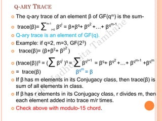 Q-ARY TRACE
 The q-ary trace of an element β of GF(qm) is the sum-
 trace(β)= ∑m-1
i=0
βqi
= β+βq
+ βq2
+…+ βqm-1
.
 Q-ary trace is an element of GF(q).
 Example: if q=2, m=3, GF(23)
 trace(β)= (β+β2
+ β22
)
 (trace(β))q
= (∑βqi
)q
= ∑ βqi+1
= βq
+ βq2
+…+ βqm-1
+βqm
 = trace(β) βqm
= β
 If β has m elements in its Conjugacy class, then trace(β) is
sum of all elements in class.
 If β has r elements in its Conjugacy class, r divides m, then
each element added into trace m/r times.
 Check above with modulo-15 chord.
 