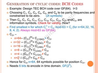 GENERATION OF CYCLIC CODES: BCH CODES
 Example: Design TEC BCH code over GF(64). t=3
 Choosing C1, C2, C3, C4, C5, and C6 to be parity frequencies and
constrained to be zero. (2t symbols)
 Then C0, C7, C9, C11, C13, C15, C21, C23, C27 andC31 are
information symbols. Check for validity. How?
 Find smallest n for which Cj
n
= Cjn mod-63 = Cj (for n=64,32, 16,
8, 4, 2). Always mod-63 as GF(64).
 C31 –
 n=64– (C31)
64
= C((1984)) = C31
 n=32 -- (C31)
32
= C((992)) ≠ C31
 n=16 -- (C31)
16
= C((496)) ≠ C31
 n=8 -- (C31)
8
= C((248)) ≠ C31
 n=4 -- (C31)
4
= C((124)) ≠ C31
 n=2 -- (C31)
2
= C62 ≠ C31
 Hence for C31 n=64. 64 symbols possible for position C31.
 Needs 6 bits to encode in time domain. GF(2
6
).
 