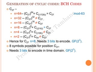 GENERATION OF CYCLIC CODES: BCH CODES
 C27 –
 n=64– (C27)64
= C((1728)) = C27 mod-63
 n=32 -- (C27)32
≠ C27 ,
 n=16 -- (C27)16
≠ C27
 n=8 -- (C27)8
= C((216)) = C27
 n=4 -- (C27)4
= C((108)) ≠ C27
 n=2 -- (C27)2
= C54 ≠ C27
 Hence for C27 n=8. Needs 3 bits to encode. GF(23
).
 8 symbols possible for position C27.
 Needs 3 bits to encode in time domain. GF(23
).
 