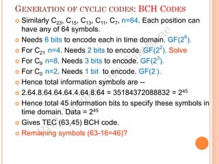GENERATION OF CYCLIC CODES: BCH CODES
 Similarly C23, C15, C13, C11, C7, n=64. Each position can
have any of 64 symbols.
 Needs 6 bits to encode each in time domain. GF(26
).
 For C21 n=4. Needs 2 bits to encode. GF(22
). Solve
 For C9 n=8. Needs 3 bits to encode. GF(23
).
 For C0 n=2. Needs 1 bit to encode. GF(2 ).
 Hence total information symbols are --
 2.64.8.64.64.64.4.64.8.64 = 35184372088832 = 245
 Hence total 45 information bits to specify these symbols in
time domain. Data = 245
 Gives TEC (63,45) BCH code.
 Remaining symbols (63-16=46)?
 